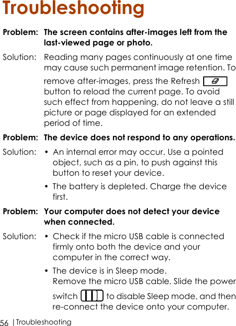  |Troubleshooting56TroubleshootingProblem: The screen contains after-images left from the last-viewed page or photo.Solution: Reading many pages continuously at one time may cause such permanent image retention. To remove after-images, press the Refresh   button to reload the current page. To avoid such effect from happening, do not leave a still picture or page displayed for an extended period of time.Problem: The device does not respond to any operations.Solution: • An internal error may occur. Use a pointed object, such as a pin, to push against this button to reset your device.• The battery is depleted. Charge the device first.Problem: Your computer does not detect your device when connected.Solution: • Check if the micro USB cable is connected firmly onto both the device and your computer in the correct way. • The device is in Sleep mode.Remove the micro USB cable. Slide the power switch   to disable Sleep mode, and then re-connect the device onto your computer.