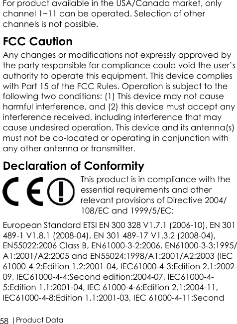  |Product Data58For product available in the USA/Canada market, only channel 1~11 can be operated. Selection of other channels is not possible.FCC CautionAny changes or modifications not expressly approved by the party responsible for compliance could void the user’s authority to operate this equipment. This device complies with Part 15 of the FCC Rules. Operation is subject to the following two conditions: (1) This device may not cause harmful interference, and (2) this device must accept any interference received, including interference that may cause undesired operation. This device and its antenna(s) must not be co-located or operating in conjunction with any other antenna or transmitter.Declaration of ConformityThis product is in compliance with the essential requirements and other relevant provisions of Directive 2004/108/EC and 1999/5/EC:European Standard ETSI EN 300 328 V1.7.1 (2006-10), EN 301 489-1 V1.8.1 (2008-04), EN 301 489-17 V1.3.2 (2008-04), EN55022:2006 Class B, EN61000-3-2:2006, EN61000-3-3:1995/A1:2001/A2:2005 and EN55024:1998/A1:2001/A2:2003 (IEC 61000-4-2:Edition 1.2:2001-04, IEC61000-4-3:Edition 2.1:2002-09, IEC61000-4-4:Second edition:2004-07, IEC61000-4-5:Edition 1.1:2001-04, IEC 61000-4-6:Edition 2.1:2004-11, IEC61000-4-8:Edition 1.1:2001-03, IEC 61000-4-11:Second 