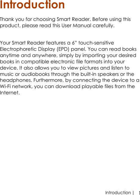  | 1IntroductionIntroductionThank you for choosing Smart Reader. Before using this product, please read this User Manual carefully.Your Smart Reader features a 6” touch-sensitive Electrophoretic Display (EPD) panel. You can read books anytime and anywhere, simply by importing your desired books in compatible electronic file formats into your device. It also allows you to view pictures and listen to music or audiobooks through the built-in speakers or the headphones. Furthermore, by connecting the device to a Wi-Fi network, you can download playable files from the Internet.