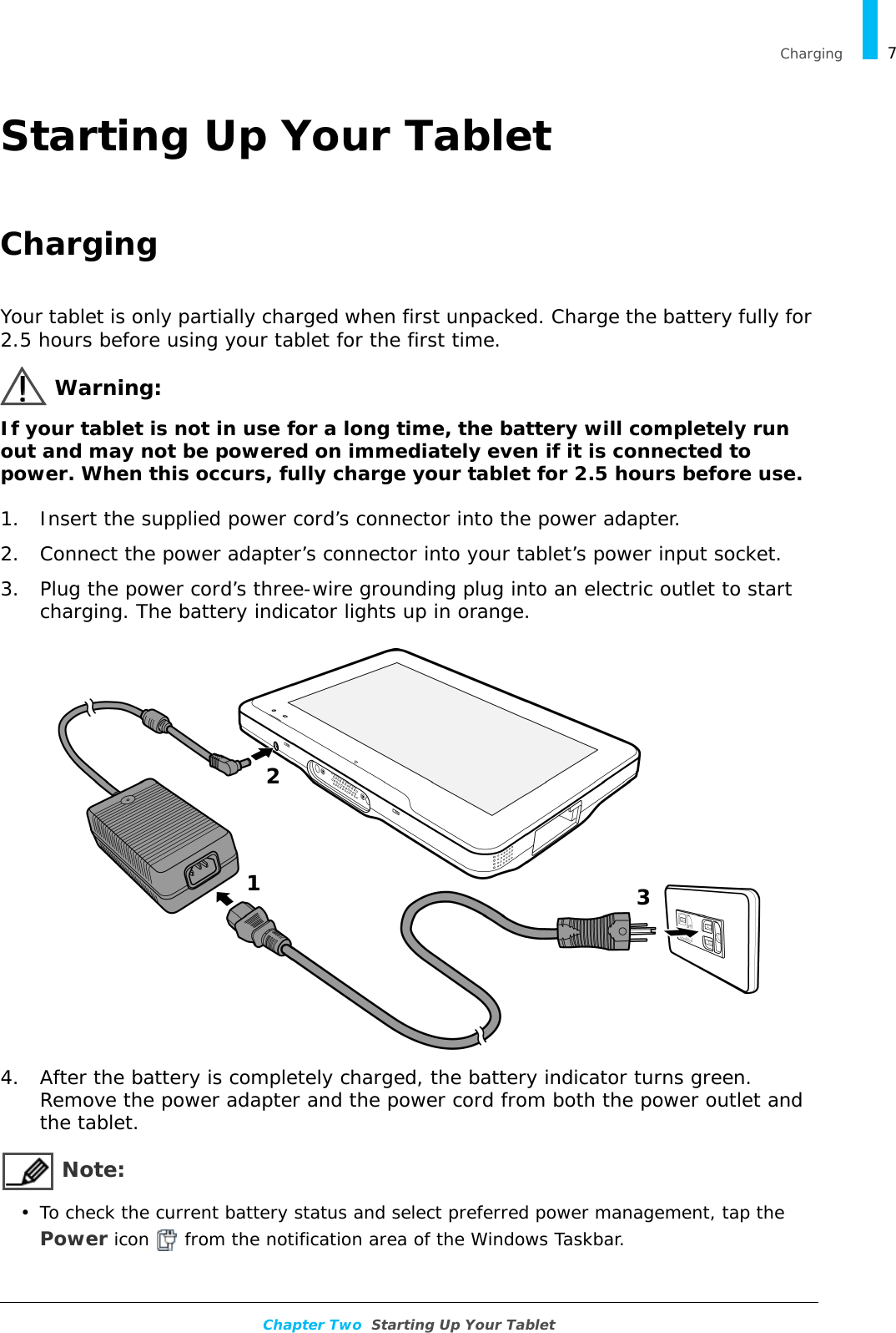   Charging 7Chapter Two  Starting Up Your TabletStarting Up Your TabletChargingYour tablet is only partially charged when first unpacked. Charge the battery fully for 2.5 hours before using your tablet for the first time.Warning:If your tablet is not in use for a long time, the battery will completely run out and may not be powered on immediately even if it is connected to power. When this occurs, fully charge your tablet for 2.5 hours before use.1. Insert the supplied power cord’s connector into the power adapter.2. Connect the power adapter’s connector into your tablet’s power input socket.3. Plug the power cord’s three-wire grounding plug into an electric outlet to start charging. The battery indicator lights up in orange.4. After the battery is completely charged, the battery indicator turns green. Remove the power adapter and the power cord from both the power outlet and the tablet. Note:• To check the current battery status and select preferred power management, tap the Power icon   from the notification area of the Windows Taskbar.123