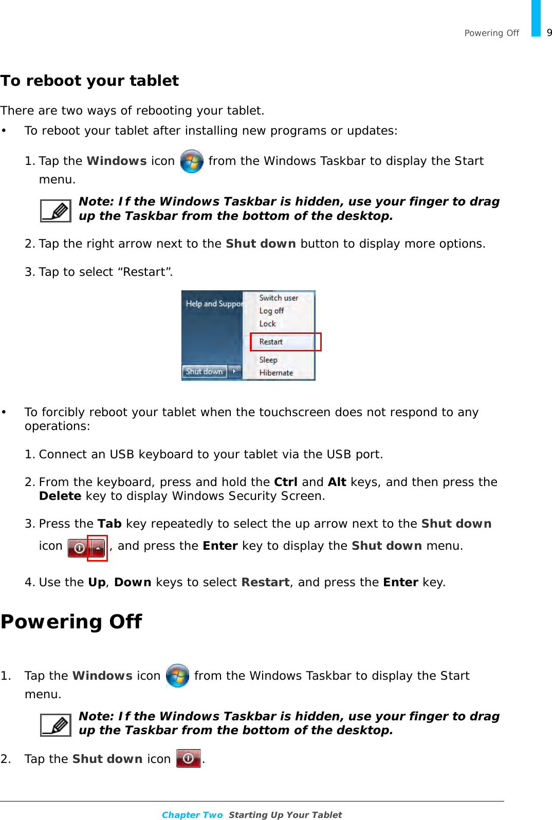   Powering Off 9Chapter Two  Starting Up Your TabletTo reboot your tabletThere are two ways of rebooting your tablet.• To reboot your tablet after installing new programs or updates:1. Tap the Windows icon   from the Windows Taskbar to display the Start menu.Note: If the Windows Taskbar is hidden, use your finger to drag up the Taskbar from the bottom of the desktop.2. Tap the right arrow next to the Shut down button to display more options.3. Tap to select “Restart”.• To forcibly reboot your tablet when the touchscreen does not respond to any operations:1. Connect an USB keyboard to your tablet via the USB port.2. From the keyboard, press and hold the Ctrl and Alt keys, and then press the Delete key to display Windows Security Screen.3. Press the Tab key repeatedly to select the up arrow next to the Shut down icon  , and press the Enter key to display the Shut down menu.4. Use the Up, Down keys to select Restart, and press the Enter key.Powering Off1. Tap the Windows icon   from the Windows Taskbar to display the Start menu.Note: If the Windows Taskbar is hidden, use your finger to drag up the Taskbar from the bottom of the desktop.2. Tap the Shut down icon  .