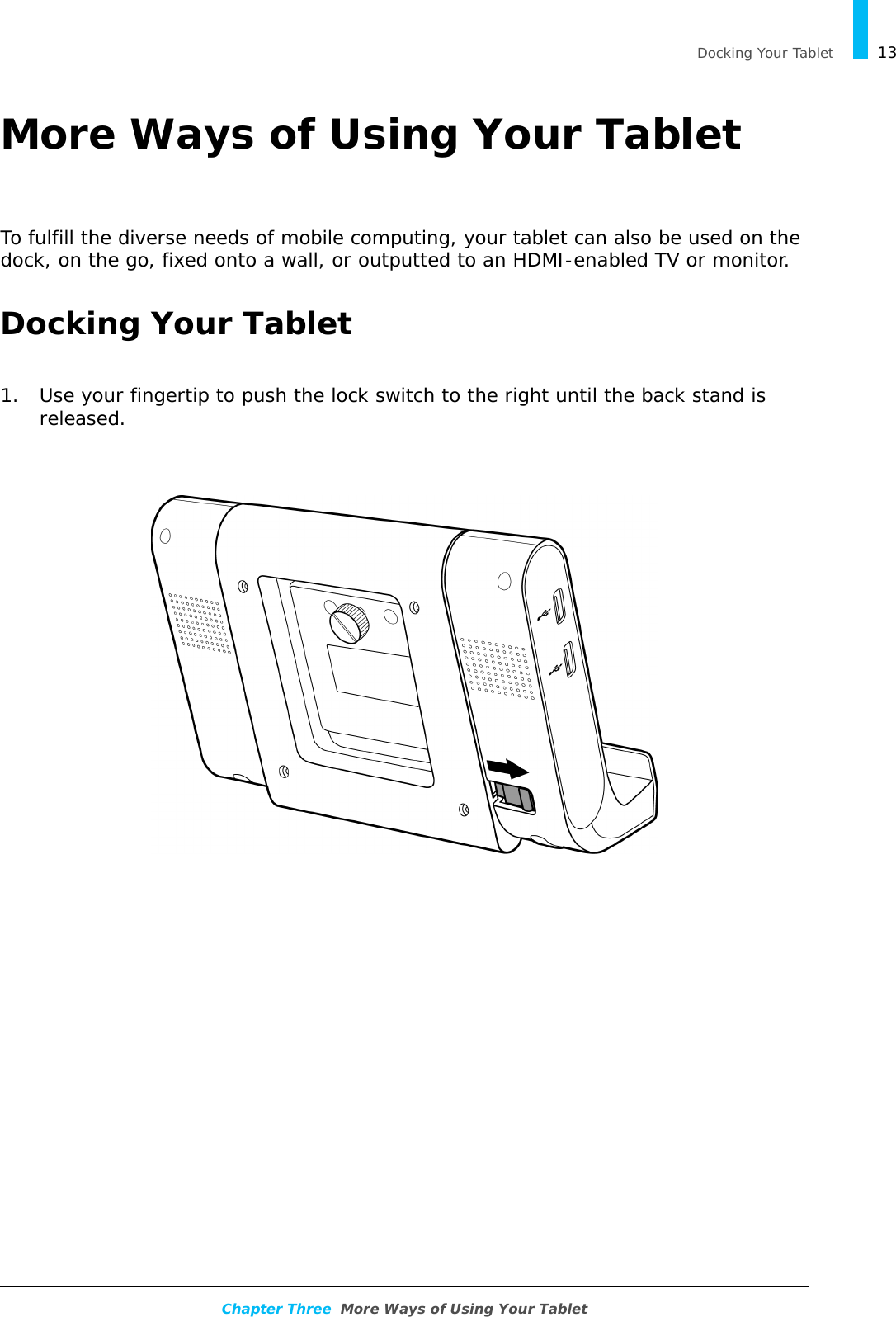   Docking Your Tablet 13Chapter Three  More Ways of Using Your TabletMore Ways of Using Your TabletTo fulfill the diverse needs of mobile computing, your tablet can also be used on the dock, on the go, fixed onto a wall, or outputted to an HDMI-enabled TV or monitor.Docking Your Tablet1. Use your fingertip to push the lock switch to the right until the back stand is released.