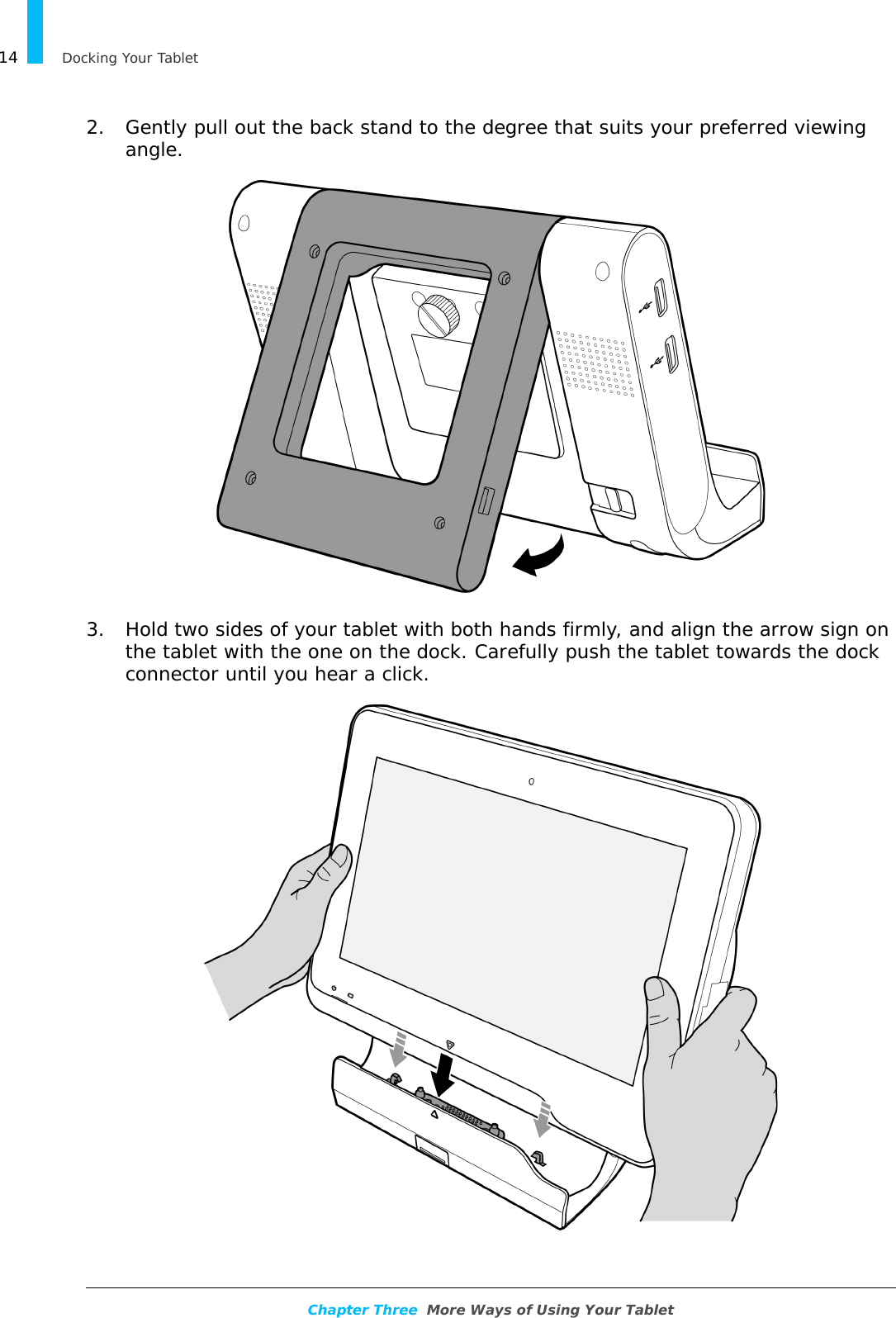 Docking Your Tablet14Chapter Three  More Ways of Using Your Tablet2. Gently pull out the back stand to the degree that suits your preferred viewing angle.3. Hold two sides of your tablet with both hands firmly, and align the arrow sign on the tablet with the one on the dock. Carefully push the tablet towards the dock connector until you hear a click.