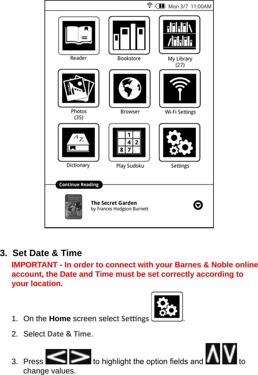 3.  Set Date &amp; TimeIMPORTANT - In order to connect with your Barnes &amp; Noble online account, the Date and Time must be set correctly according to your location.1.  On the Home screen select Sengs  .2.  Select Date &amp; Time.3.  Press    to highlight the option elds and     to change values.