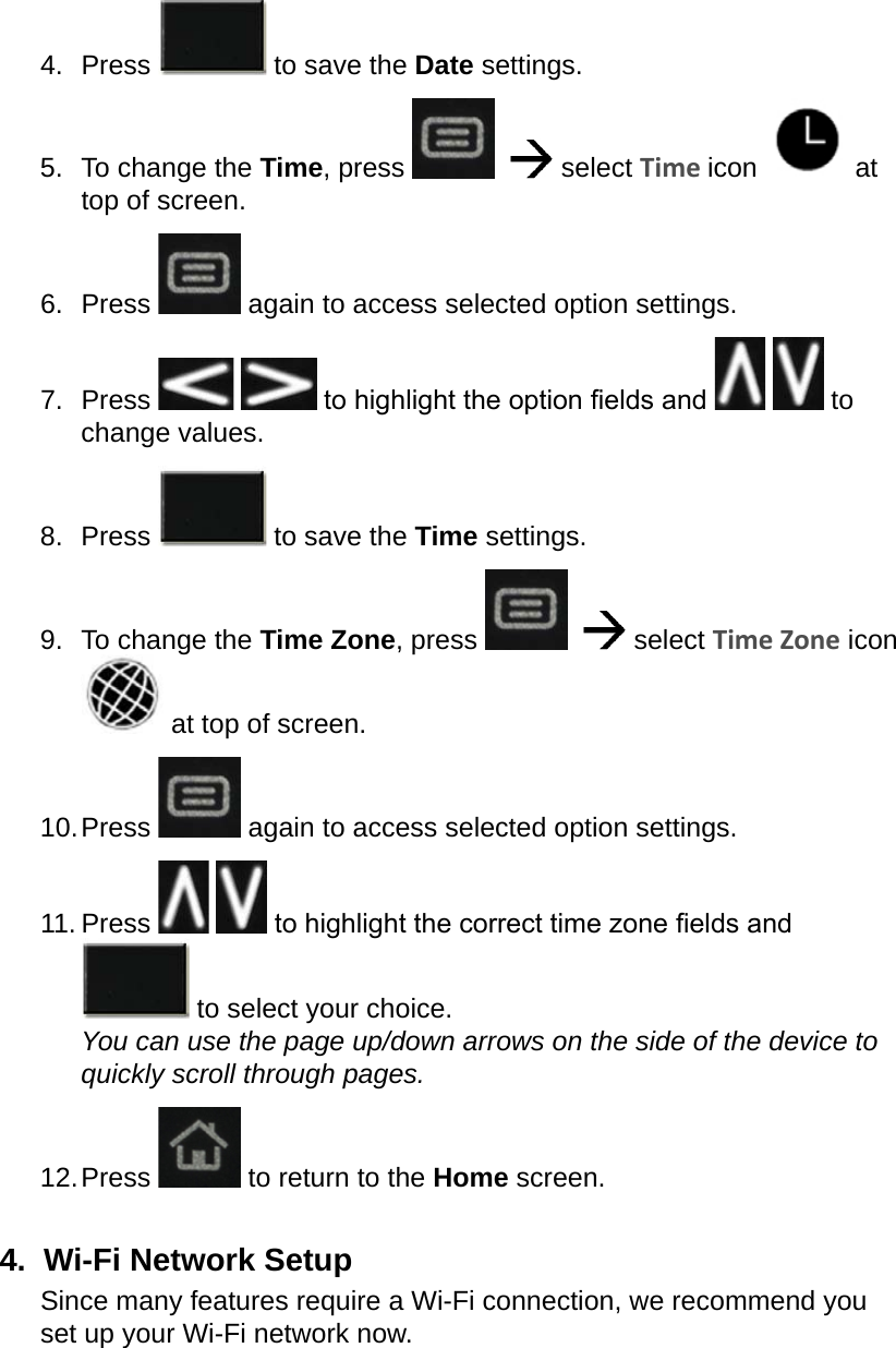 4.  Press   to save the Date settings.5.  To change the Time, press      select Time icon   at top of screen.6.  Press   again to access selected option settings.7.  Press    to highlight the option elds and     to change values.8.  Press   to save the Time settings.9.  To change the Time Zone, press      select Time Zone icon  at top of screen.10. Press   again to access selected option settings.11. Press    to highlight the correct time zone elds and  to select your choice. You can use the page up/down arrows on the side of the device to quickly scroll through pages.12. Press   to return to the Home screen.4.  Wi-Fi Network SetupSince many features require a Wi-Fi connection, we recommend you set up your Wi-Fi network now.