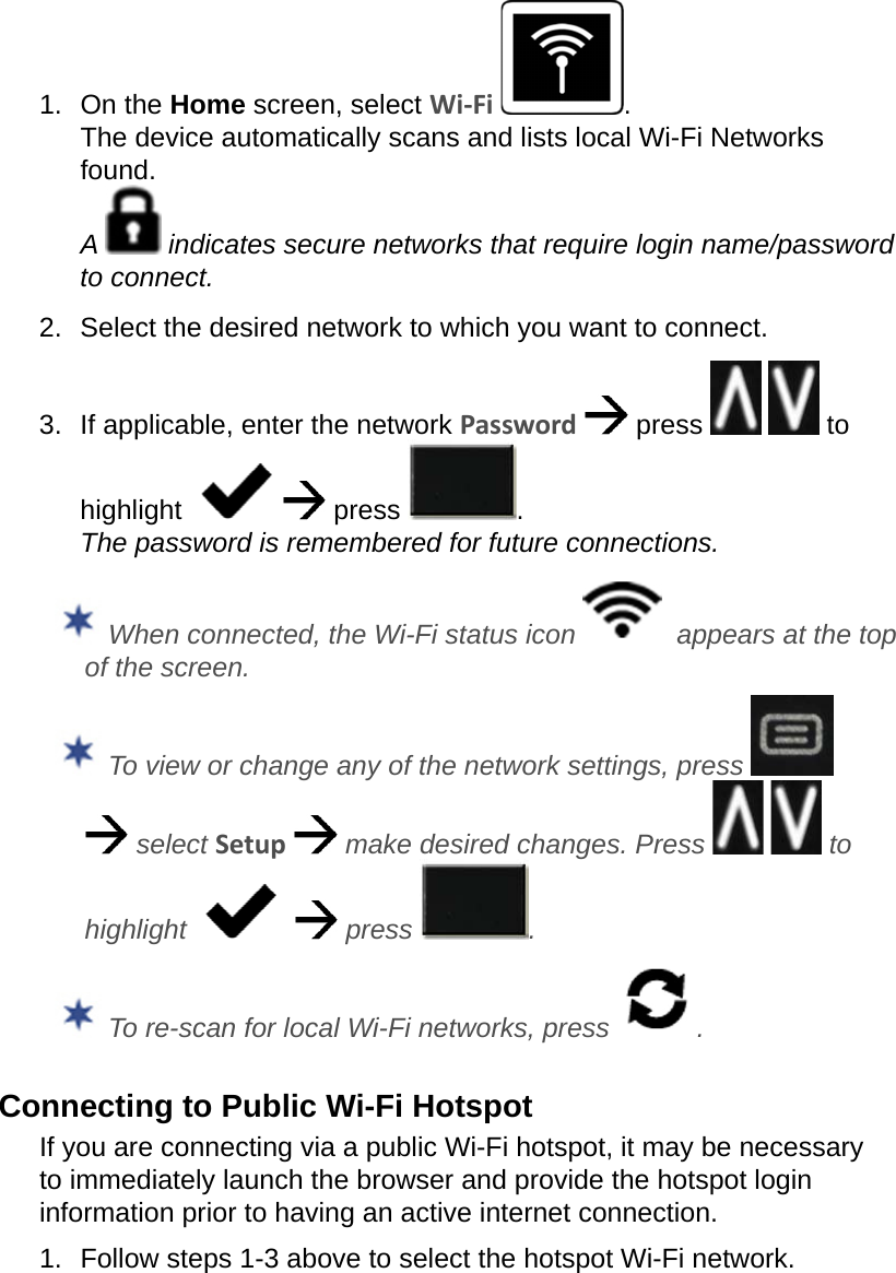 1.  On the Home screen, select Wi-Fi  . The device automatically scans and lists local Wi-Fi Networks found. A   indicates secure networks that require login name/password to connect.2.  Select the desired network to which you want to connect.3.  If applicable, enter the network Password   press     to highlight      press  . The password is remembered for future connections.  When connected, the Wi-Fi status icon    appears at the top of the screen. To view or change any of the network settings, press     select Setup   make desired changes. Press     to highlight      press  . To re-scan for local Wi-Fi networks, press  .Connecting to Public Wi-Fi HotspotIf you are connecting via a public Wi-Fi hotspot, it may be necessary to immediately launch the browser and provide the hotspot login information prior to having an active internet connection.1.  Follow steps 1-3 above to select the hotspot Wi-Fi network.