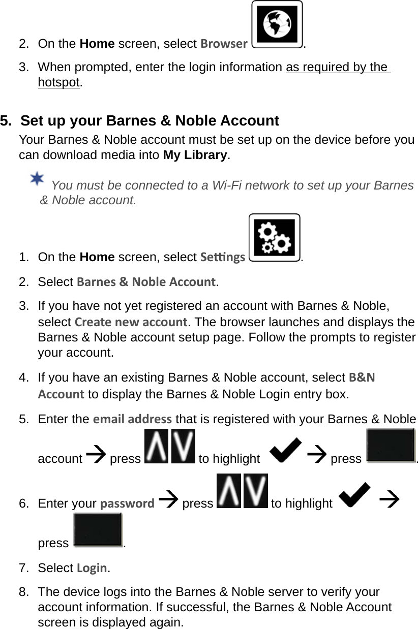 2.  On the Home screen, select Browser  .3.  When prompted, enter the login information as required by the hotspot.5.  Set up your Barnes &amp; Noble AccountYour Barnes &amp; Noble account must be set up on the device before you can download media into My Library. You must be connected to a Wi-Fi network to set up your Barnes &amp; Noble account.1.  On the Home screen, select Sengs  .2.  Select Barnes &amp; Noble Account.3.  If you have not yet registered an account with Barnes &amp; Noble, select Create new account. The browser launches and displays the Barnes &amp; Noble account setup page. Follow the prompts to register your account.4.  If you have an existing Barnes &amp; Noble account, select B&amp;N Account to display the Barnes &amp; Noble Login entry box.5.  Enter the email address that is registered with your Barnes &amp; Noble account  press    to highlight     press  .6.  Enter your password  press     to highlight      press  .7.  Select Login.8.  The device logs into the Barnes &amp; Noble server to verify your account information. If successful, the Barnes &amp; Noble Account screen is displayed again.