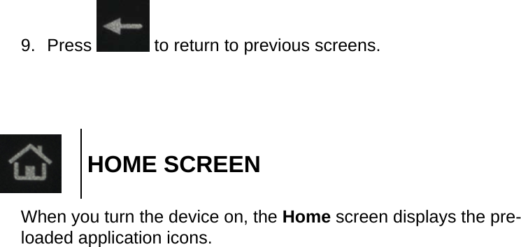 9.  Press   to return to previous screens.HOME SCREENWhen you turn the device on, the Home screen displays the pre-loaded application icons.
