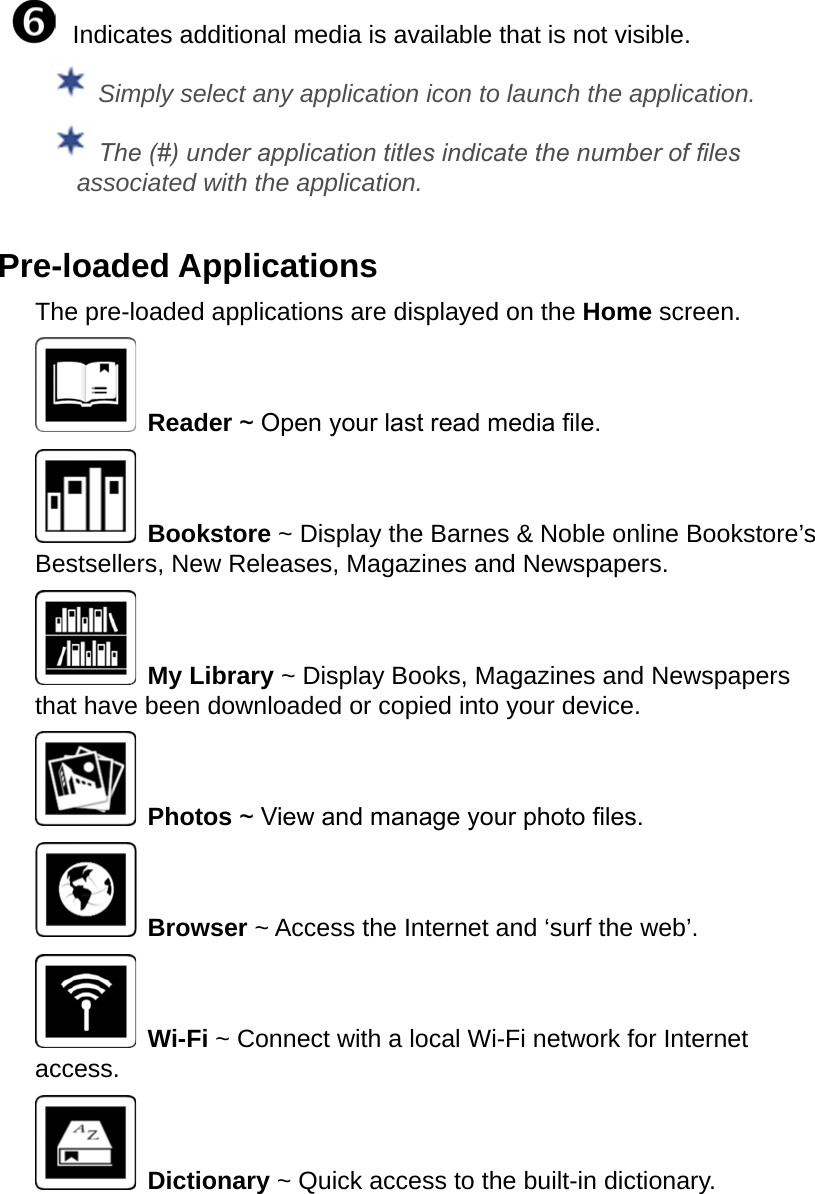   Indicates additional media is available that is not visible. Simply select any application icon to launch the application. The (#) under application titles indicate the number of les associated with the application.Pre-loaded ApplicationsThe pre-loaded applications are displayed on the Home screen. Reader ~ Open your last read media le. Bookstore ~ Display the Barnes &amp; Noble online Bookstore’s Bestsellers, New Releases, Magazines and Newspapers. My Library ~ Display Books, Magazines and Newspapers that have been downloaded or copied into your device. Photos ~ View and manage your photo les. Browser ~ Access the Internet and ‘surf the web’. Wi-Fi ~ Connect with a local Wi-Fi network for Internet access. Dictionary ~ Quick access to the built-in dictionary.