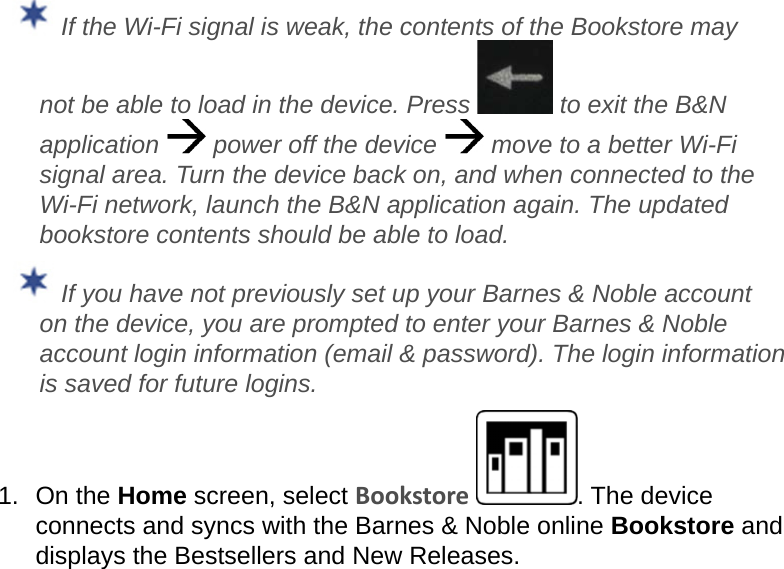  If the Wi-Fi signal is weak, the contents of the Bookstore may not be able to load in the device. Press   to exit the B&amp;N application   power off the device   move to a better Wi-Fi signal area. Turn the device back on, and when connected to the Wi-Fi network, launch the B&amp;N application again. The updated bookstore contents should be able to load. If you have not previously set up your Barnes &amp; Noble account on the device, you are prompted to enter your Barnes &amp; Noble account login information (email &amp; password). The login information is saved for future logins.1.  On the Home screen, select Bookstore . The device connects and syncs with the Barnes &amp; Noble online Bookstore and displays the Bestsellers and New Releases.