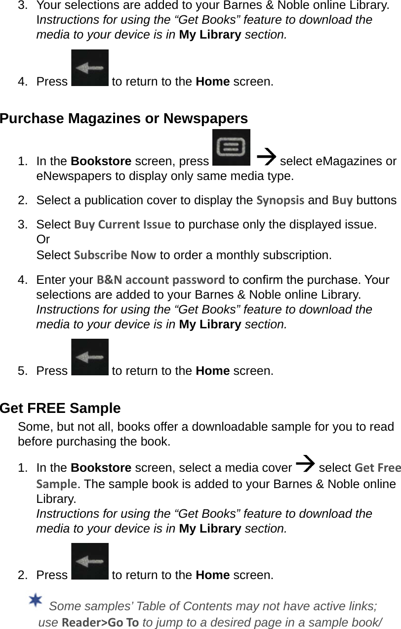 3.  Your selections are added to your Barnes &amp; Noble online Library. Instructions for using the “Get Books” feature to download the media to your device is in My Library section.4.  Press   to return to the Home screen.Purchase Magazines or Newspapers1.  In the Bookstore screen, press      select eMagazines or eNewspapers to display only same media type.2.  Select a publication cover to display the Synopsis and Buy buttons3.  Select Buy Current Issue to purchase only the displayed issue. Or Select Subscribe Now to order a monthly subscription.4.  Enter your B&amp;N account password to conrm the purchase. Your selections are added to your Barnes &amp; Noble online Library. Instructions for using the “Get Books” feature to download the media to your device is in My Library section.5.  Press   to return to the Home screen.Get FREE SampleSome, but not all, books offer a downloadable sample for you to read before purchasing the book.1.  In the Bookstore screen, select a media cover   select Get Free Sample. The sample book is added to your Barnes &amp; Noble online Library. Instructions for using the “Get Books” feature to download the media to your device is in My Library section.2.  Press   to return to the Home screen. Some samples’ Table of Contents may not have active links; use Reader&gt;Go To to jump to a desired page in a sample book/