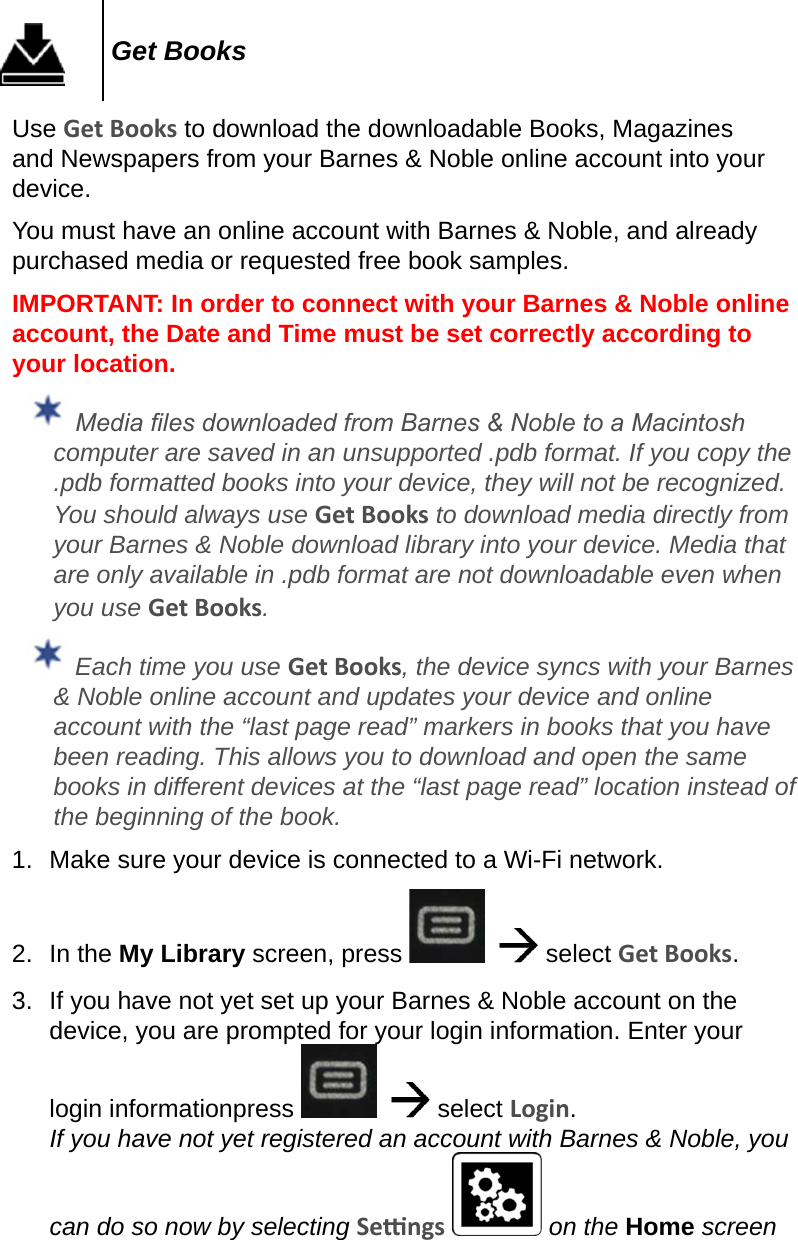 Get BooksUse Get Books to download the downloadable Books, Magazines and Newspapers from your Barnes &amp; Noble online account into your device.You must have an online account with Barnes &amp; Noble, and already purchased media or requested free book samples.IMPORTANT: In order to connect with your Barnes &amp; Noble online account, the Date and Time must be set correctly according to your location.  Media les downloaded from Barnes &amp; Noble to a Macintosh computer are saved in an unsupported .pdb format. If you copy the .pdb formatted books into your device, they will not be recognized. You should always use Get Books to download media directly from your Barnes &amp; Noble download library into your device. Media that are only available in .pdb format are not downloadable even when you use Get Books. Each time you use Get Books, the device syncs with your Barnes &amp; Noble online account and updates your device and online account with the “last page read” markers in books that you have been reading. This allows you to download and open the same books in different devices at the “last page read” location instead of the beginning of the book.1.  Make sure your device is connected to a Wi-Fi network.2.  In the My Library screen, press      select Get Books.3.  If you have not yet set up your Barnes &amp; Noble account on the device, you are prompted for your login information. Enter your login informationpress      select Login. If you have not yet registered an account with Barnes &amp; Noble, you can do so now by selecting Sengs   on the Home screen 