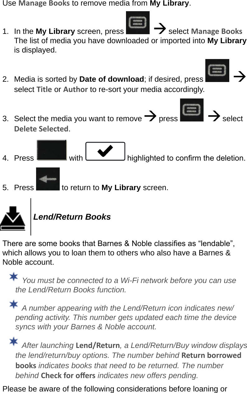 Use Manage Books to remove media from My Library.1.  In the My Library screen, press      select Manage Books  The list of media you have downloaded or imported into My Library is displayed.2.  Media is sorted by Date of download; if desired, press      select Title or Author to re-sort your media accordingly.3.  Select the media you want to remove   press      select Delete Selected.4.  Press   with   highlighted to conrm the deletion.5.  Press   to return to My Library screen.Lend/Return BooksThere are some books that Barnes &amp; Noble classies as “lendable”, which allows you to loan them to others who also have a Barnes &amp; Noble account. You must be connected to a Wi-Fi network before you can use the Lend/Return Books function. A number appearing with the Lend/Return icon indicates new/pending activity. This number gets updated each time the device syncs with your Barnes &amp; Noble account. After launching Lend/Return, a Lend/Return/Buy window displays the lend/return/buy options. The number behind Return borrowed books indicates books that need to be returned. The number behind Check for oers indicates new offers pending.Please be aware of the following considerations before loaning or 