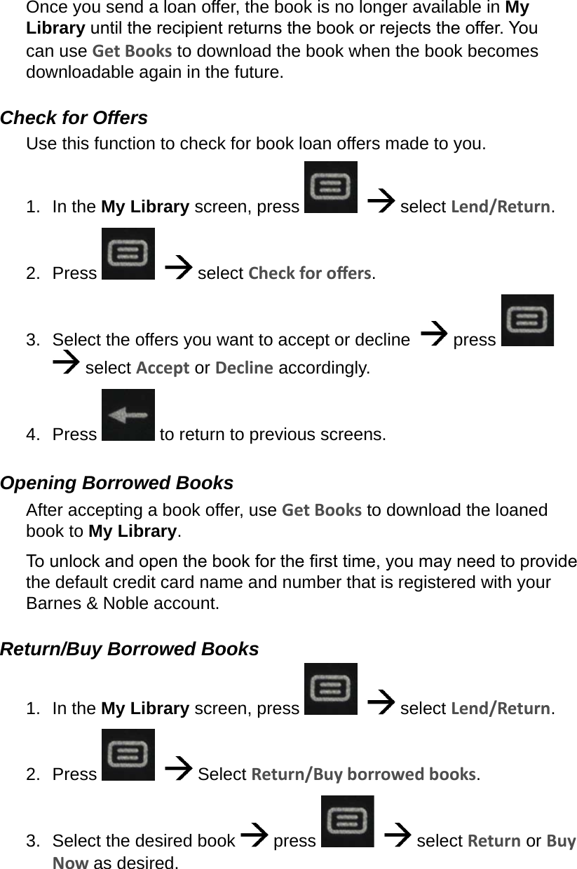 Once you send a loan offer, the book is no longer available in My Library until the recipient returns the book or rejects the offer. You can use Get Books to download the book when the book becomes downloadable again in the future.Check for OffersUse this function to check for book loan offers made to you.1.  In the My Library screen, press      select Lend/Return.2.  Press      select Check for oers.3.  Select the offers you want to accept or decline    press     select Accept or Decline accordingly.4.  Press   to return to previous screens.Opening Borrowed BooksAfter accepting a book offer, use Get Books to download the loaned book to My Library.To unlock and open the book for the rst time, you may need to provide the default credit card name and number that is registered with your Barnes &amp; Noble account.Return/Buy Borrowed Books1.  In the My Library screen, press      select Lend/Return.2.  Press      Select Return/Buy borrowed books.3.  Select the desired book   press      select Return or Buy Now as desired.