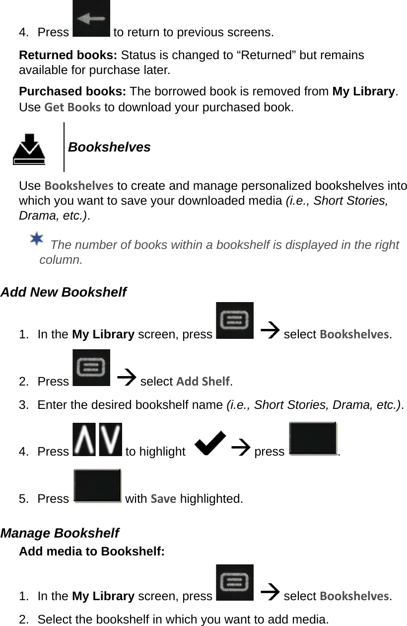 4.  Press   to return to previous screens.Returned books: Status is changed to “Returned” but remains available for purchase later.Purchased books: The borrowed book is removed from My Library. Use Get Books to download your purchased book.BookshelvesUse Bookshelves to create and manage personalized bookshelves into which you want to save your downloaded media (i.e., Short Stories, Drama, etc.). The number of books within a bookshelf is displayed in the right column.Add New Bookshelf1.  In the My Library screen, press      select Bookshelves.2.  Press      select Add Shelf.3.  Enter the desired bookshelf name (i.e., Short Stories, Drama, etc.).4.  Press     to highlight      press  .5.  Press   with Save highlighted.Manage BookshelfAdd media to Bookshelf:1.  In the My Library screen, press      select Bookshelves.2.  Select the bookshelf in which you want to add media.