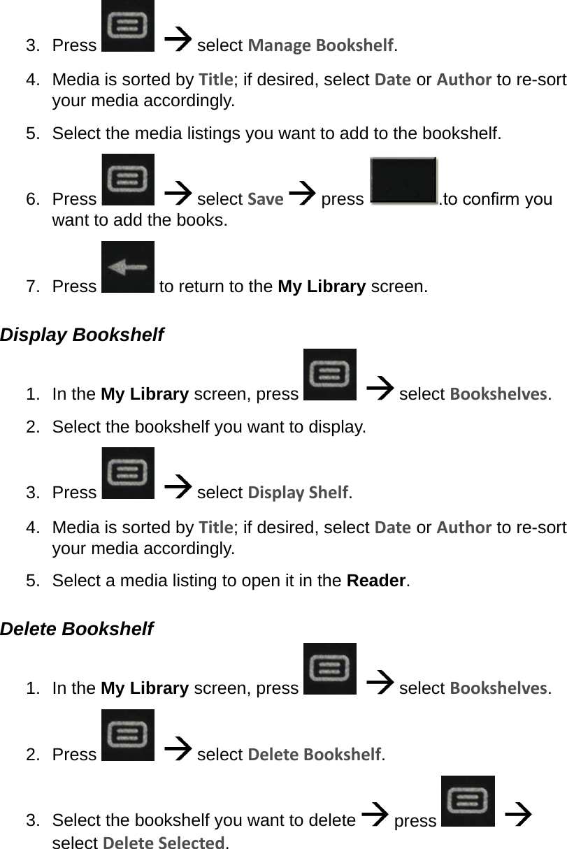 3.  Press      select Manage Bookshelf.4.  Media is sorted by Title; if desired, select Date or Author to re-sort your media accordingly.5.  Select the media listings you want to add to the bookshelf.6.  Press      select Save   press  .to conrm you want to add the books.7.  Press   to return to the My Library screen.Display Bookshelf1.  In the My Library screen, press      select Bookshelves.2.  Select the bookshelf you want to display.3.  Press      select Display Shelf.4.  Media is sorted by Title; if desired, select Date or Author to re-sort your media accordingly.5.  Select a media listing to open it in the Reader.Delete Bookshelf1.  In the My Library screen, press      select Bookshelves.2.  Press      select Delete Bookshelf.3.  Select the bookshelf you want to delete   press      select Delete Selected.