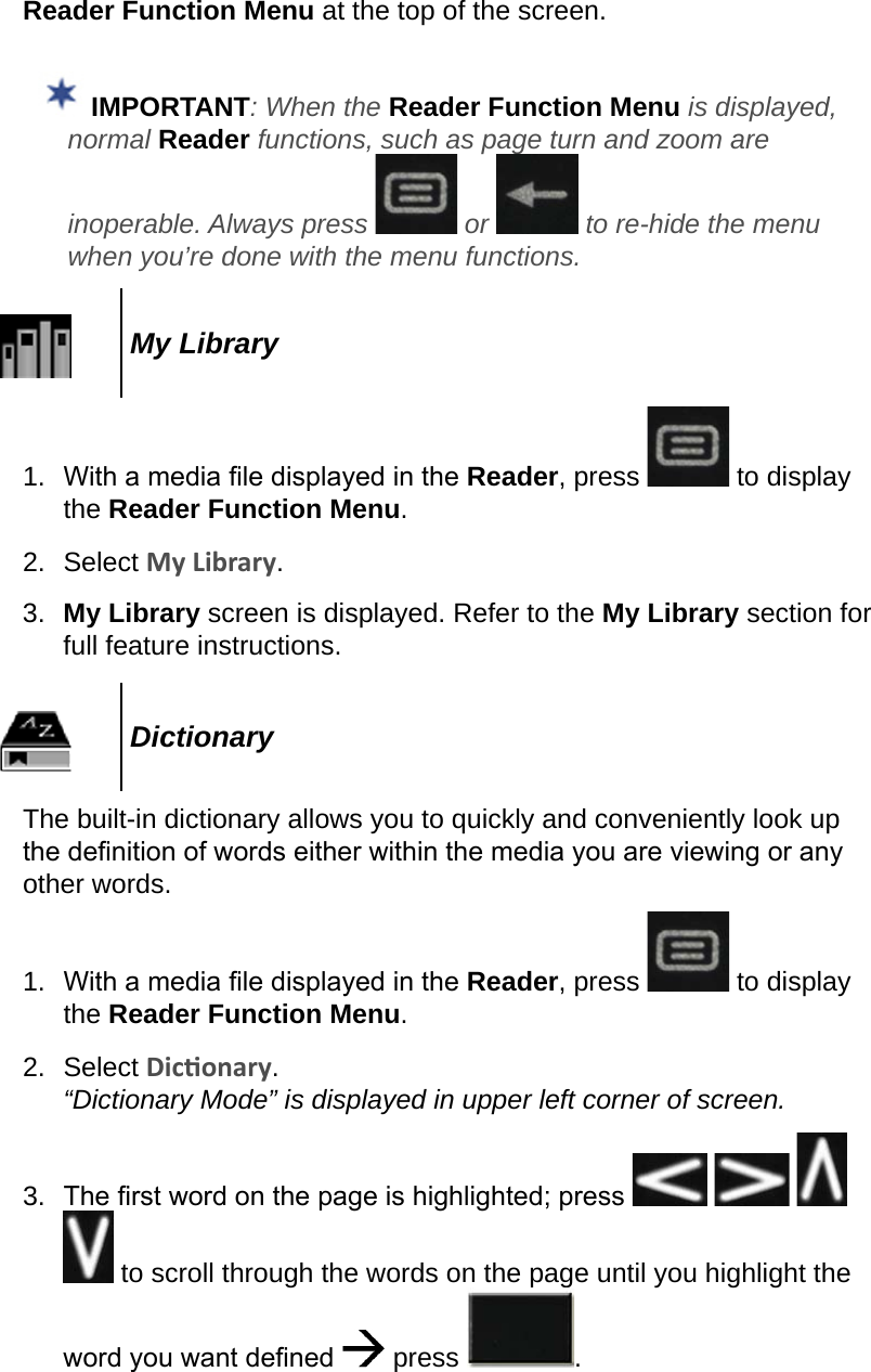 Reader Function Menu at the top of the screen.  IMPORTANT: When the Reader Function Menu is displayed, normal Reader functions, such as page turn and zoom are inoperable. Always press   or   to re-hide the menu when you’re done with the menu functions.My Library1.  With a media le displayed in the Reader, press   to display the Reader Function Menu.2.  Select My Library.3.  My Library screen is displayed. Refer to the My Library section for full feature instructions.DictionaryThe built-in dictionary allows you to quickly and conveniently look up the denition of words either within the media you are viewing or any other words.1.  With a media le displayed in the Reader, press   to display the Reader Function Menu.2.  Select Diconary. “Dictionary Mode” is displayed in upper left corner of screen.3.  The rst word on the page is highlighted; press        to scroll through the words on the page until you highlight the word you want dened   press  .