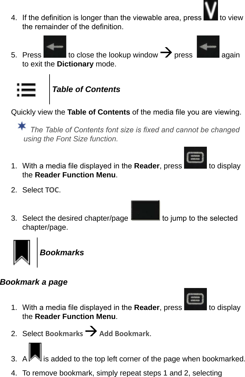 4.  If the denition is longer than the viewable area, press   to view the remainder of the denition.5.  Press   to close the lookup window   press    again to exit the Dictionary mode.Table of ContentsQuickly view the Table of Contents of the media le you are viewing. The Table of Contents font size is xed and cannot be changed using the Font Size function.1.  With a media le displayed in the Reader, press   to display the Reader Function Menu.2.  Select TOC.3.  Select the desired chapter/page   to jump to the selected chapter/page.BookmarksBookmark a page1.  With a media le displayed in the Reader, press   to display the Reader Function Menu.2.  Select Bookmarks   Add Bookmark.3.  A   is added to the top left corner of the page when bookmarked.4.  To remove bookmark, simply repeat steps 1 and 2, selecting 