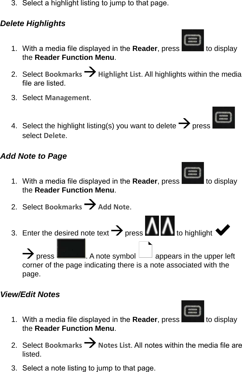 3.  Select a highlight listing to jump to that page.Delete Highlights1.  With a media le displayed in the Reader, press   to display the Reader Function Menu.2.  Select Bookmarks   Highlight List. All highlights within the media le are listed.3.  Select Management.4.  Select the highlight listing(s) you want to delete   press   select Delete.Add Note to Page1.  With a media le displayed in the Reader, press   to display the Reader Function Menu.2.  Select Bookmarks   Add Note.3.  Enter the desired note text   press     to highlight     press  . A note symbol   appears in the upper left corner of the page indicating there is a note associated with the page.View/Edit Notes1.  With a media le displayed in the Reader, press   to display the Reader Function Menu.2.  Select Bookmarks   Notes List. All notes within the media le are listed.3.  Select a note listing to jump to that page.