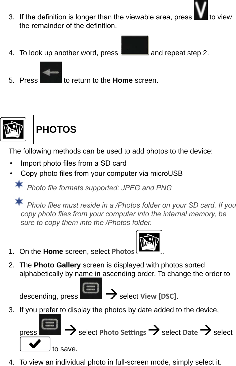 3.  If the denition is longer than the viewable area, press   to view the remainder of the denition.4.  To look up another word, press   and repeat step 2.5.  Press   to return to the Home screen.PHOTOSThe following methods can be used to add photos to the device:•  Import photo les from a SD card•  Copy photo les from your computer via microUSB Photo le formats supported: JPEG and PNG Photo les must reside in a /Photos folder on your SD card. If you copy photo les from your computer into the internal memory, be sure to copy them into the /Photos folder.1.  On the Home screen, select Photos  .2.  The Photo Gallery screen is displayed with photos sorted alphabetically by name in ascending order. To change the order to descending, press      select View [DSC].3.  If you prefer to display the photos by date added to the device, press      select Photo Sengs   select Date   select  to save.4.  To view an individual photo in full-screen mode, simply select it.
