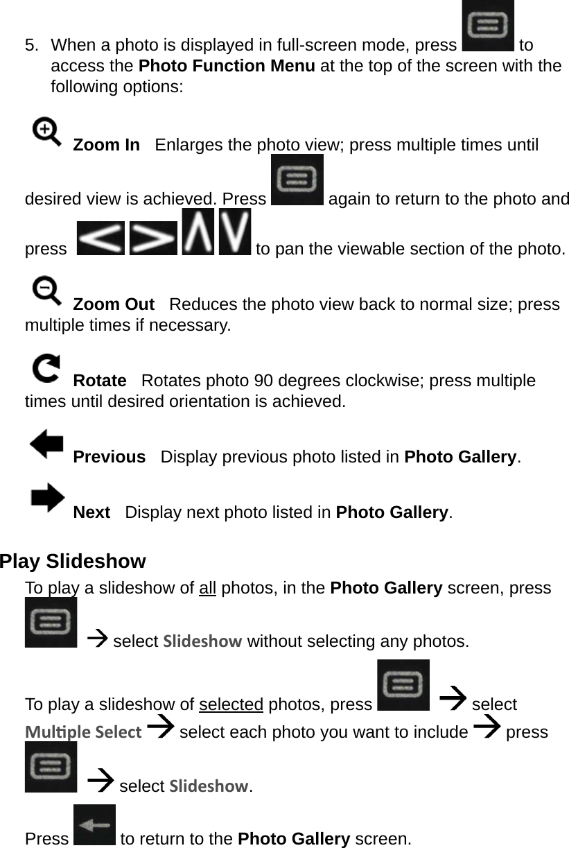 5.  When a photo is displayed in full-screen mode, press   to access the Photo Function Menu at the top of the screen with the following options: Zoom In   Enlarges the photo view; press multiple times until desired view is achieved. Press   again to return to the photo and press          to pan the viewable section of the photo. Zoom Out   Reduces the photo view back to normal size; press multiple times if necessary. Rotate   Rotates photo 90 degrees clockwise; press multiple times until desired orientation is achieved. Previous   Display previous photo listed in Photo Gallery. Next   Display next photo listed in Photo Gallery.Play SlideshowTo play a slideshow of all photos, in the Photo Gallery screen, press     select Slideshow without selecting any photos.To play a slideshow of selected photos, press      select Mulple Select   select each photo you want to include   press     select Slideshow.Press   to return to the Photo Gallery screen.