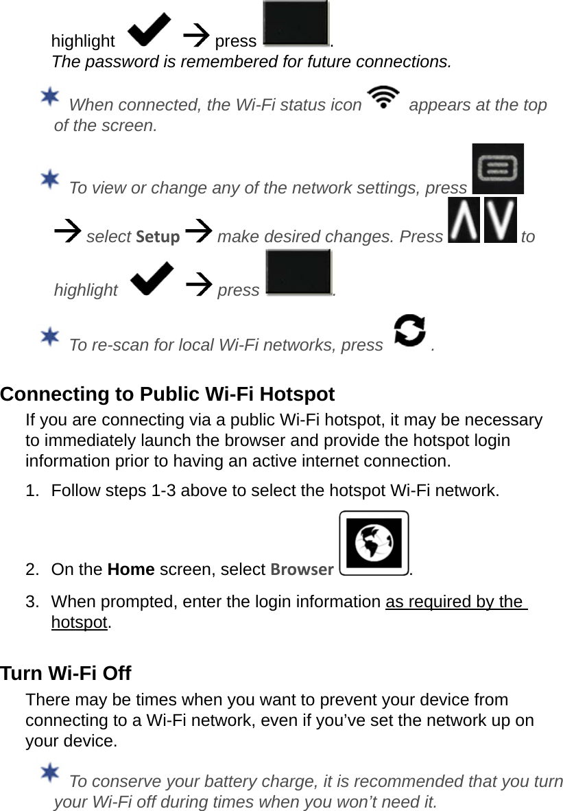 highlight       press  . The password is remembered for future connections.  When connected, the Wi-Fi status icon    appears at the top of the screen. To view or change any of the network settings, press     select Setup   make desired changes. Press     to highlight      press  . To re-scan for local Wi-Fi networks, press  .Connecting to Public Wi-Fi HotspotIf you are connecting via a public Wi-Fi hotspot, it may be necessary to immediately launch the browser and provide the hotspot login information prior to having an active internet connection.1.  Follow steps 1-3 above to select the hotspot Wi-Fi network.2.  On the Home screen, select Browser  .3.  When prompted, enter the login information as required by the hotspot.Turn Wi-Fi OffThere may be times when you want to prevent your device from connecting to a Wi-Fi network, even if you’ve set the network up on your device. To conserve your battery charge, it is recommended that you turn your Wi-Fi off during times when you won’t need it.