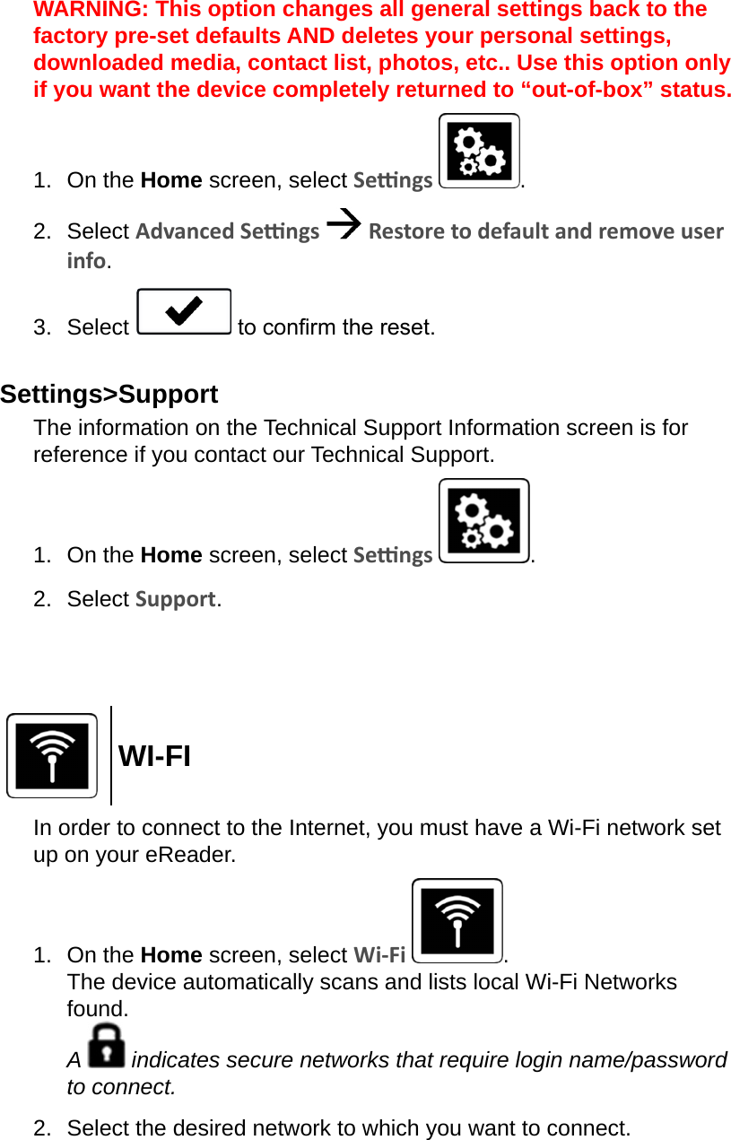 WARNING: This option changes all general settings back to the factory pre-set defaults AND deletes your personal settings, downloaded media, contact list, photos, etc.. Use this option only if you want the device completely returned to “out-of-box” status.1.  On the Home screen, select Sengs  .2.  Select Advanced Sengs   Restore to default and remove user info.3.  Select   to conrm the reset.Settings&gt;SupportThe information on the Technical Support Information screen is for reference if you contact our Technical Support.1.  On the Home screen, select Sengs  .2.  Select Support.WI-FIIn order to connect to the Internet, you must have a Wi-Fi network set up on your eReader.1.  On the Home screen, select Wi-Fi  . The device automatically scans and lists local Wi-Fi Networks found. A   indicates secure networks that require login name/password to connect.2.  Select the desired network to which you want to connect.