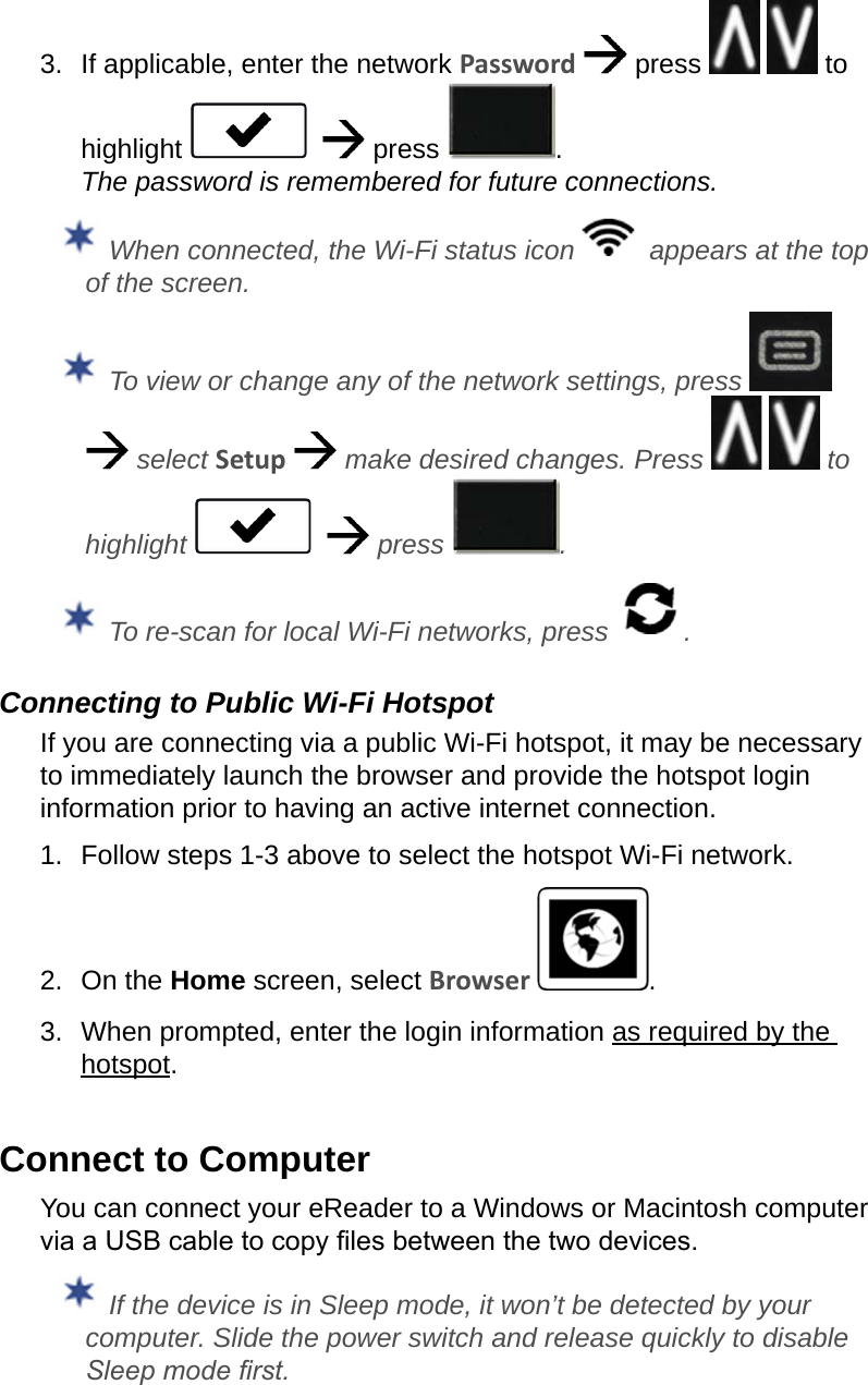 3.  If applicable, enter the network Password   press     to highlight      press  . The password is remembered for future connections.  When connected, the Wi-Fi status icon    appears at the top of the screen. To view or change any of the network settings, press     select Setup   make desired changes. Press     to highlight      press  . To re-scan for local Wi-Fi networks, press  .Connecting to Public Wi-Fi HotspotIf you are connecting via a public Wi-Fi hotspot, it may be necessary to immediately launch the browser and provide the hotspot login information prior to having an active internet connection.1.  Follow steps 1-3 above to select the hotspot Wi-Fi network.2.  On the Home screen, select Browser  .3.  When prompted, enter the login information as required by the hotspot.Connect to ComputerYou can connect your eReader to a Windows or Macintosh computer via a USB cable to copy les between the two devices. If the device is in Sleep mode, it won’t be detected by your computer. Slide the power switch and release quickly to disable Sleep mode rst.