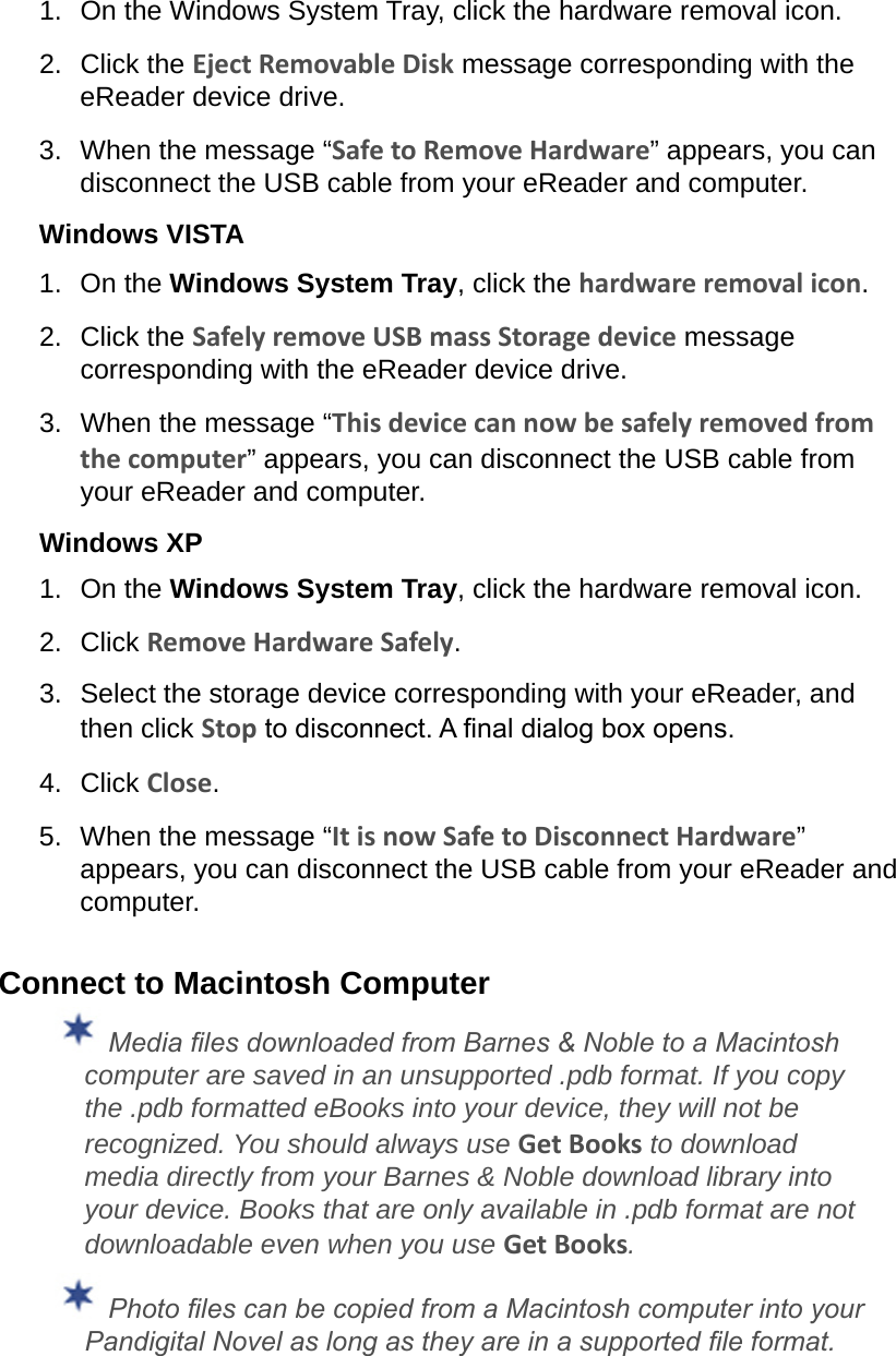 1.  On the Windows System Tray, click the hardware removal icon.2.  Click the Eject Removable Disk message corresponding with the eReader device drive.3.  When the message “Safe to Remove Hardware” appears, you can disconnect the USB cable from your eReader and computer.Windows VISTA1.  On the Windows System Tray, click the hardware removal icon.2.  Click the Safely remove USB mass Storage device message corresponding with the eReader device drive.3.  When the message “This device can now be safely removed from the computer” appears, you can disconnect the USB cable from your eReader and computer.Windows XP1.  On the Windows System Tray, click the hardware removal icon.2.  Click Remove Hardware Safely.3.  Select the storage device corresponding with your eReader, and then click Stop to disconnect. A nal dialog box opens.4.  Click Close.5.  When the message “It is now Safe to Disconnect Hardware” appears, you can disconnect the USB cable from your eReader and computer.Connect to Macintosh Computer Media les downloaded from Barnes &amp; Noble to a Macintosh computer are saved in an unsupported .pdb format. If you copy the .pdb formatted eBooks into your device, they will not be recognized. You should always use Get Books to download media directly from your Barnes &amp; Noble download library into your device. Books that are only available in .pdb format are not downloadable even when you use Get Books. Photo les can be copied from a Macintosh computer into your Pandigital Novel as long as they are in a supported le format.