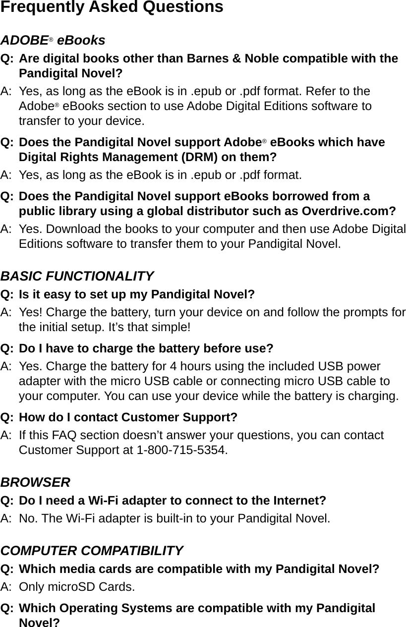 Frequently Asked QuestionsADOBE® eBooksQ:  Are digital books other than Barnes &amp; Noble compatible with the Pandigital Novel?A:  Yes, as long as the eBook is in .epub or .pdf format. Refer to the Adobe® eBooks section to use Adobe Digital Editions software to transfer to your device.Q: Does the Pandigital Novel support Adobe® eBooks which have Digital Rights Management (DRM) on them?A:  Yes, as long as the eBook is in .epub or .pdf format.Q: Does the Pandigital Novel support eBooks borrowed from a public library using a global distributor such as Overdrive.com?A:  Yes. Download the books to your computer and then use Adobe Digital Editions software to transfer them to your Pandigital Novel.BASIC FUNCTIONALITYQ:  Is it easy to set up my Pandigital Novel?A:  Yes! Charge the battery, turn your device on and follow the prompts for the initial setup. It’s that simple!Q:  Do I have to charge the battery before use?A:  Yes. Charge the battery for 4 hours using the included USB power adapter with the micro USB cable or connecting micro USB cable to your computer. You can use your device while the battery is charging.Q: How do I contact Customer Support? A:  If this FAQ section doesn’t answer your questions, you can contact Customer Support at 1-800-715-5354.BROWSERQ:  Do I need a Wi-Fi adapter to connect to the Internet?A:  No. The Wi-Fi adapter is built-in to your Pandigital Novel.COMPUTER COMPATIBILITYQ:  Which media cards are compatible with my Pandigital Novel?A:  Only microSD Cards.Q:  Which Operating Systems are compatible with my Pandigital Novel?