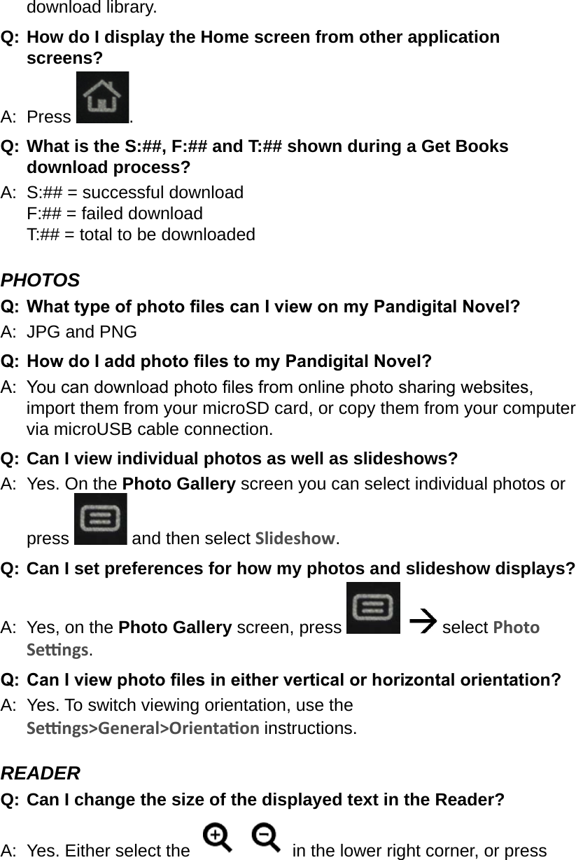 download library.Q:  How do I display the Home screen from other application screens?A:  Press  .Q:  What is the S:##, F:## and T:## shown during a Get Books download process?A:  S:## = successful download F:## = failed download T:## = total to be downloadedPHOTOSQ:  What type of photo les can I view on my Pandigital Novel?A:  JPG and PNGQ: How do I add photo les to my Pandigital Novel?A:  You can download photo les from online photo sharing websites, import them from your microSD card, or copy them from your computer via microUSB cable connection.Q: Can I view individual photos as well as slideshows?A:  Yes. On the Photo Gallery screen you can select individual photos or press   and then select Slideshow.Q: Can I set preferences for how my photos and slideshow displays?A:  Yes, on the Photo Gallery screen, press     select Photo Sengs.Q:  Can I view photo les in either vertical or horizontal orientation?A:  Yes. To switch viewing orientation, use the Sengs&gt;General&gt;Orientaon instructions.READERQ:  Can I change the size of the displayed text in the Reader?A:  Yes. Either select the     in the lower right corner, or press 