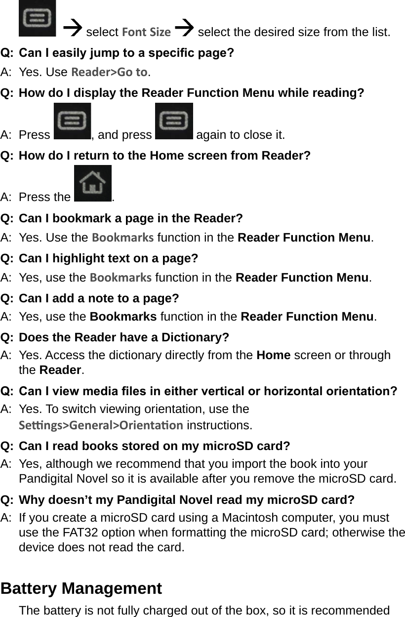     select Font Size  select the desired size from the list.Q:  Can I easily jump to a specic page?A:  Yes. Use Reader&gt;Go to.Q:  How do I display the Reader Function Menu while reading?A:  Press  , and press   again to close it.Q:  How do I return to the Home screen from Reader?A:  Press the  .Q:  Can I bookmark a page in the Reader?A:  Yes. Use the Bookmarks function in the Reader Function Menu.Q:  Can I highlight text on a page?A:  Yes, use the Bookmarks function in the Reader Function Menu.Q:  Can I add a note to a page?A:  Yes, use the Bookmarks function in the Reader Function Menu. Q:  Does the Reader have a Dictionary?A:  Yes. Access the dictionary directly from the Home screen or through the Reader.Q:  Can I view media les in either vertical or horizontal orientation?A:  Yes. To switch viewing orientation, use the Sengs&gt;General&gt;Orientaon instructions.Q:  Can I read books stored on my microSD card?A:  Yes, although we recommend that you import the book into your Pandigital Novel so it is available after you remove the microSD card.Q: Why doesn’t my Pandigital Novel read my microSD card?A:  If you create a microSD card using a Macintosh computer, you must use the FAT32 option when formatting the microSD card; otherwise the device does not read the card.Battery ManagementThe battery is not fully charged out of the box, so it is recommended 