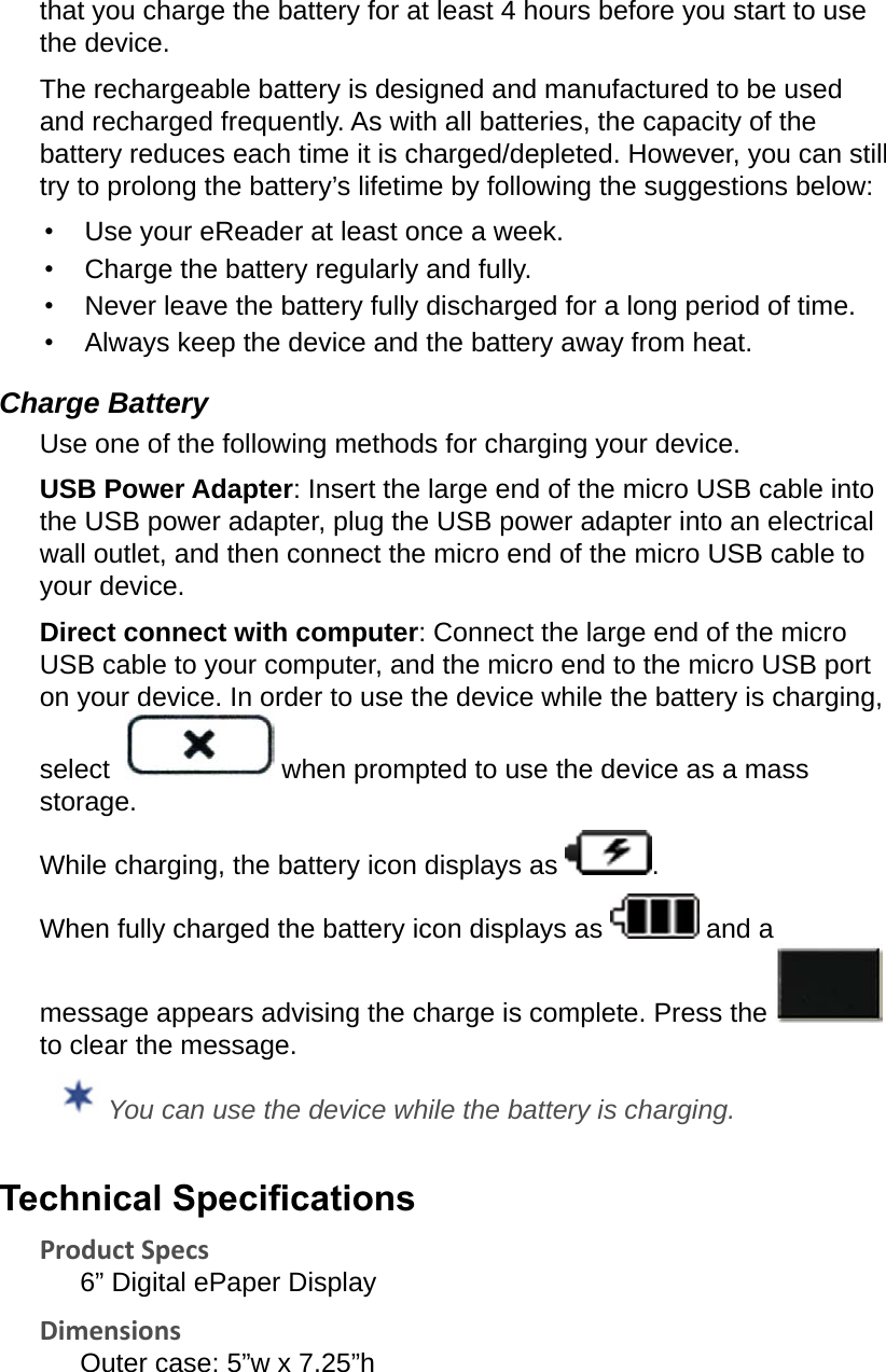 that you charge the battery for at least 4 hours before you start to use the device.The rechargeable battery is designed and manufactured to be used and recharged frequently. As with all batteries, the capacity of the battery reduces each time it is charged/depleted. However, you can still try to prolong the battery’s lifetime by following the suggestions below:•  Use your eReader at least once a week.•  Charge the battery regularly and fully.•  Never leave the battery fully discharged for a long period of time.•  Always keep the device and the battery away from heat.Charge BatteryUse one of the following methods for charging your device.USB Power Adapter: Insert the large end of the micro USB cable into the USB power adapter, plug the USB power adapter into an electrical wall outlet, and then connect the micro end of the micro USB cable to your device. Direct connect with computer: Connect the large end of the micro USB cable to your computer, and the micro end to the micro USB port on your device. In order to use the device while the battery is charging, select   when prompted to use the device as a mass storage.While charging, the battery icon displays as  .When fully charged the battery icon displays as   and a message appears advising the charge is complete. Press the   to clear the message. You can use the device while the battery is charging.Technical SpecicationsProduct Specs6” Digital ePaper DisplayDimensionsOuter case: 5”w x 7.25”h 