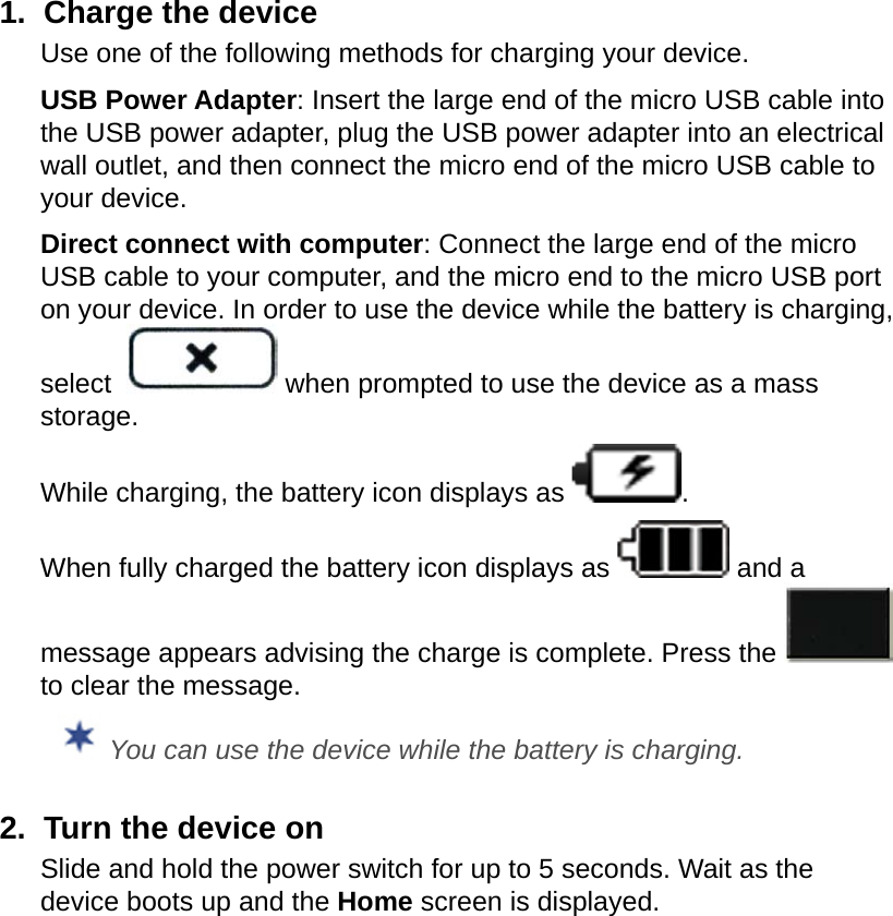 1.  Charge the deviceUse one of the following methods for charging your device.USB Power Adapter: Insert the large end of the micro USB cable into the USB power adapter, plug the USB power adapter into an electrical wall outlet, and then connect the micro end of the micro USB cable to your device. Direct connect with computer: Connect the large end of the micro USB cable to your computer, and the micro end to the micro USB port on your device. In order to use the device while the battery is charging, select   when prompted to use the device as a mass storage.While charging, the battery icon displays as  . When fully charged the battery icon displays as   and a message appears advising the charge is complete. Press the   to clear the message. You can use the device while the battery is charging.2.  Turn the device onSlide and hold the power switch for up to 5 seconds. Wait as the device boots up and the Home screen is displayed.
