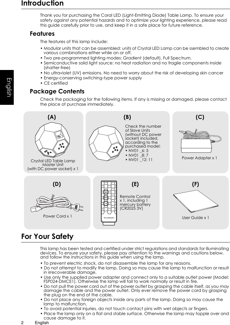 English2EnglishIntroductionThank you for purchasing the Coral LED (Light-Emitting Diode) Table Lamp. To ensure your safety against any potential hazards and to optimize your lighting experience, please read this guide carefully prior to use, and keep it in a safe place for future reference.FeaturesThe features of this lamp include:• Modular units that can be assembled: units of Crystal LED Lamp can be ssembled to create various combinations either while on or off.• Two pre-programmed lighting modes: Gradient (default), Full Spectrum.• Semiconductive solid light source: no heat radiation and no fragile components inside (shatter-free)• No ultraviolet (UV) emissions. No need to worry about the risk of developing skin cancer• Energy-conserving switching-type power supply• CE certifiedPackage ContentsCheck the packaging for the following items. If any is missing or damaged, please contact the place of purchase immediately.For Your SafetyThis lamp has been tested and certified under strict regulations and standards for illuminating devices. To ensure your safety, please pay attention to the warnings and cautions below, and follow the instructions in this guide when using the lamp.• To prevent electric shock, do not disassemble the lamp for any reasons.• Do not attempt to modify the lamp. Doing so may cause the lamp to malfunction or result in irrecoverable damage.• Use only the supplied power adapter and connect only to a suitable outlet power (Model: FSP024-DMCE1). Otherwise the lamp will fail to work normally or result in fire.• Do not pull the power cord out of the power outlet by grasping the cable itself, as you may damage the cable and the power outlet. Only ever remove the power cord by grasping the plug on the end of the cable.• Do not place any foreign objects inside any parts of the lamp. Doing so may cause the lamp to malfunction.• To avoid potential injuries, do not touch contact pins with wet objects or fingers.• Place the lamp only on a flat and stable surface. Otherwise the lamp may topple over and cause damage to it.Crystal LED Table Lamp Master Unit (with DC power socket) x 1 Power Cord x 1(A)Remote Control x 1, including 1 mercury battery (CR2025 3V)ModeCheck the number of Slave Units (without DC power socket) included, according to the purchased model:• NV01 _6: 5• NV01 _8: 7• NV01 _12: 11 Power Adapter x 1User Guide x 1(B) (C)(D) (E) (F)