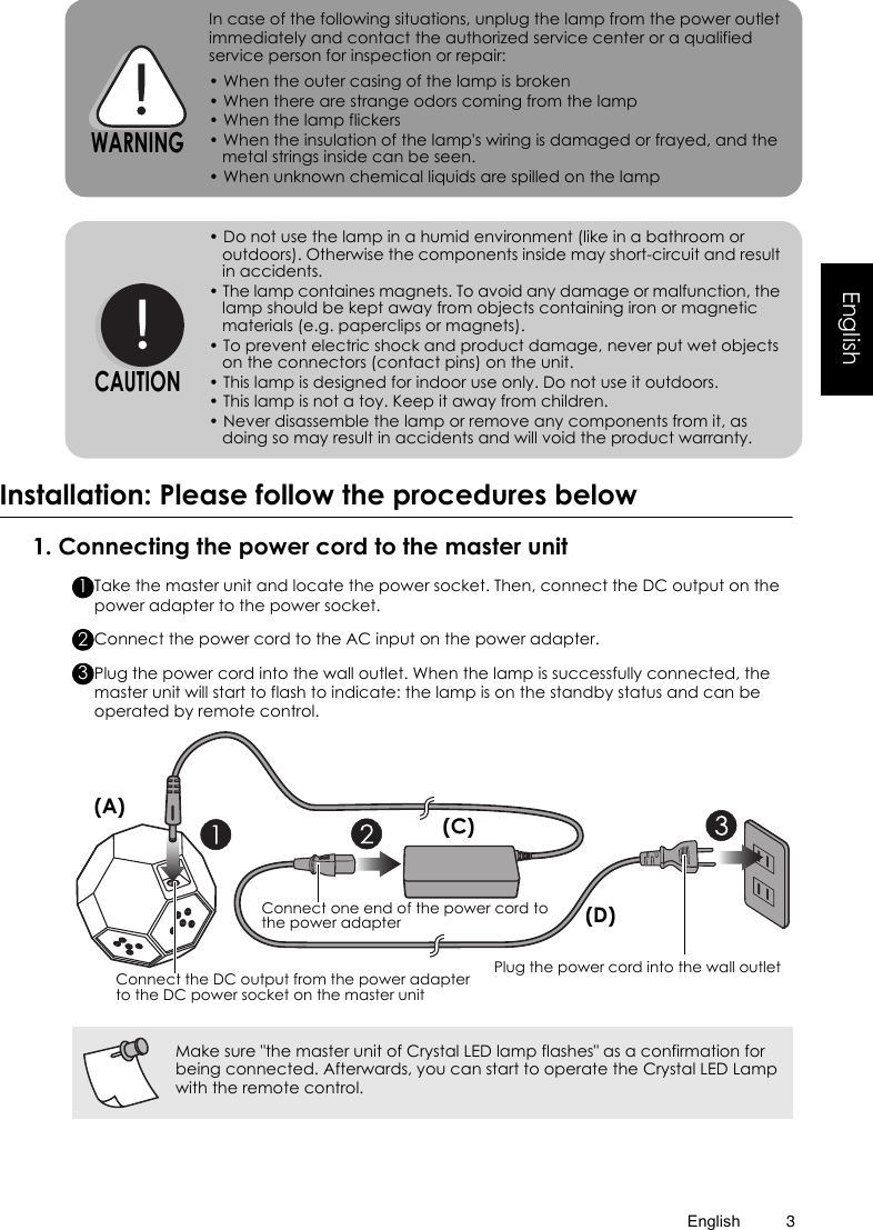English 3EnglishInstallation: Please follow the procedures below1. Connecting the power cord to the master unitTake the master unit and locate the power socket. Then, connect the DC output on the power adapter to the power socket.Connect the power cord to the AC input on the power adapter.Plug the power cord into the wall outlet. When the lamp is successfully connected, the master unit will start to flash to indicate: the lamp is on the standby status and can be operated by remote control.In case of the following situations, unplug the lamp from the power outlet immediately and contact the authorized service center or a qualified service person for inspection or repair:• When the outer casing of the lamp is broken• When there are strange odors coming from the lamp• When the lamp flickers• When the insulation of the lamp&apos;s wiring is damaged or frayed, and the metal strings inside can be seen.• When unknown chemical liquids are spilled on the lamp• Do not use the lamp in a humid environment (like in a bathroom or outdoors). Otherwise the components inside may short-circuit and result in accidents.• The lamp containes magnets. To avoid any damage or malfunction, the lamp should be kept away from objects containing iron or magnetic materials (e.g. paperclips or magnets).• To prevent electric shock and product damage, never put wet objects on the connectors (contact pins) on the unit.• This lamp is designed for indoor use only. Do not use it outdoors.• This lamp is not a toy. Keep it away from children.• Never disassemble the lamp or remove any components from it, as doing so may result in accidents and will void the product warranty.WARNINGCAUTIONMake sure &quot;the master unit of Crystal LED lamp flashes&quot; as a confirmation for being connected. Afterwards, you can start to operate the Crystal LED Lamp with the remote control.123Plug the power cord into the wall outletConnect one end of the power cord to the power adapterConnect the DC output from the power adapter to the DC power socket on the master unit(A) (C)(D)
