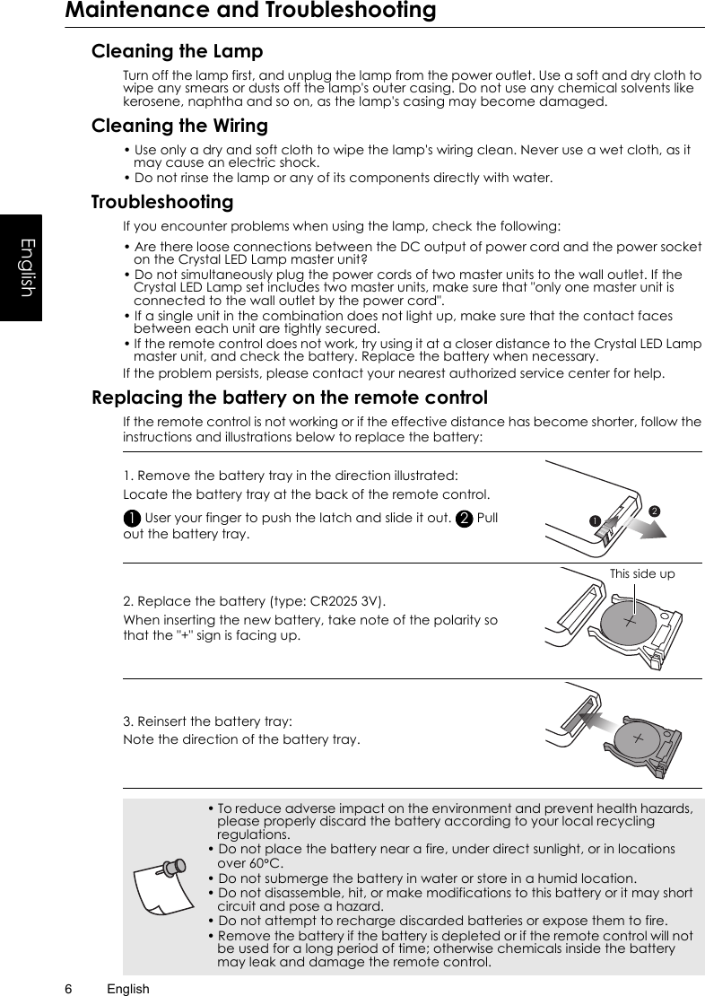 English6EnglishMaintenance and TroubleshootingCleaning the LampTurn off the lamp first, and unplug the lamp from the power outlet. Use a soft and dry cloth to wipe any smears or dusts off the lamp&apos;s outer casing. Do not use any chemical solvents like kerosene, naphtha and so on, as the lamp&apos;s casing may become damaged.Cleaning the Wiring• Use only a dry and soft cloth to wipe the lamp&apos;s wiring clean. Never use a wet cloth, as it may cause an electric shock.• Do not rinse the lamp or any of its components directly with water.TroubleshootingIf you encounter problems when using the lamp, check the following:• Are there loose connections between the DC output of power cord and the power socket on the Crystal LED Lamp master unit?• Do not simultaneously plug the power cords of two master units to the wall outlet. If the Crystal LED Lamp set includes two master units, make sure that &quot;only one master unit is connected to the wall outlet by the power cord&quot;.• If a single unit in the combination does not light up, make sure that the contact faces between each unit are tightly secured.• If the remote control does not work, try using it at a closer distance to the Crystal LED Lamp master unit, and check the battery. Replace the battery when necessary.If the problem persists, please contact your nearest authorized service center for help.Replacing the battery on the remote controlIf the remote control is not working or if the effective distance has become shorter, follow the instructions and illustrations below to replace the battery:1. Remove the battery tray in the direction illustrated:Locate the battery tray at the back of the remote control. User your finger to push the latch and slide it out.   Pull out the battery tray.2. Replace the battery (type: CR2025 3V).When inserting the new battery, take note of the polarity so that the &quot;+&quot; sign is facing up.3. Reinsert the battery tray:Note the direction of the battery tray.1221This side up• To reduce adverse impact on the environment and prevent health hazards, please properly discard the battery according to your local recycling regulations.• Do not place the battery near a fire, under direct sunlight, or in locations over 60 C.• Do not submerge the battery in water or store in a humid location.• Do not disassemble, hit, or make modifications to this battery or it may short circuit and pose a hazard.• Do not attempt to recharge discarded batteries or expose them to fire.• Remove the battery if the battery is depleted or if the remote control will not be used for a long period of time; otherwise chemicals inside the battery may leak and damage the remote control.