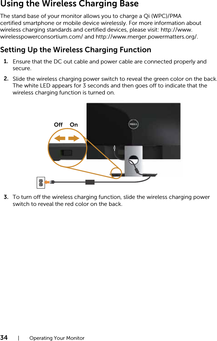 34  |  Operating Your MonitorUsing the Wireless Charging BaseThe stand base of your monitor allows you to charge a Qi (WPC)/PMA certified smartphone or mobile device wirelessly. For more information about wireless charging standards and certified devices, please visit: http://www.wirelesspowerconsortium.com/ and http://www.merger.powermatters.org/.Setting Up the Wireless Charging FunctionEnsure that the DC out cable and power cable are connected properly and 1.secure.Slide the wireless charging power switch to reveal the green color on the back. 2.The white LED appears for 3 seconds and then goes off to indicate that the wireless charging function is turned on. OnOffTo turn off the wireless charging function, slide the wireless charging power 3.switch to reveal the red color on the back.