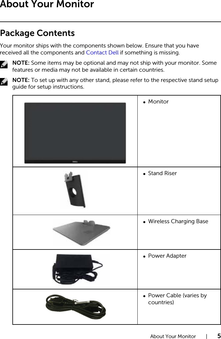 About Your Monitor  |  5About Your MonitorPackage ContentsYour monitor ships with the components shown below. Ensure that you have received all the components and Contact Dell if something is missing.NOTE: Some items may be optional and may not ship with your monitor. Some features or media may not be available in certain countries.NOTE: To set up with any other stand, please refer to the respective stand setup guide for setup instructions.Monitor∞Stand Riser∞Wireless Charging Base∞Power Adapter∞Power Cable (varies by ∞countries)