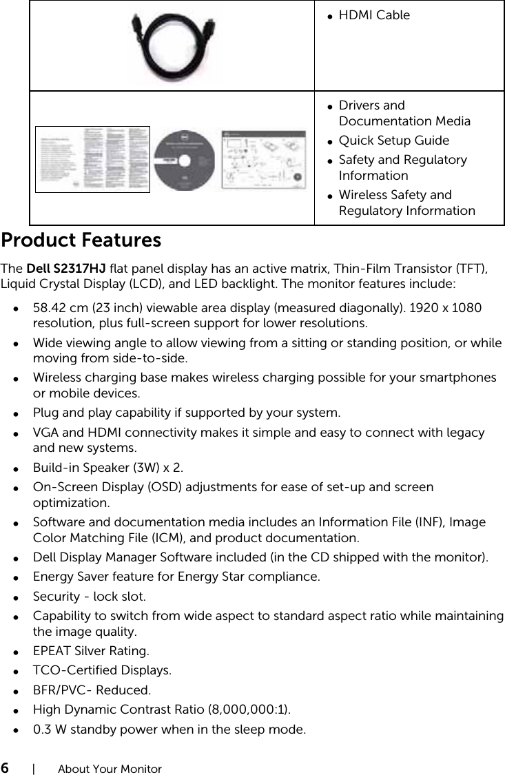 6  |  About Your MonitorHDMI Cable∞DellTM UltraSharp U2715H MonitorDrivers and ∞Documentation MediaQuick Setup Guide∞Safety and Regulatory ∞InformationWireless Safety and ∞Regulatory InformationProduct FeaturesThe Dell S2317HJ flat panel display has an active matrix, Thin-Film Transistor (TFT), Liquid Crystal Display (LCD), and LED backlight. The monitor features include:58.42 cm (23 inch) viewable area display (measured diagonally). 1920 x 1080 ∞resolution, plus full-screen support for lower resolutions.Wide viewing angle to allow viewing from a sitting or standing position, or while ∞moving from side-to-side.Wireless charging base makes wireless charging possible for your smartphones ∞or mobile devices.Plug and play capability if supported by your system.∞VGA and HDMI connectivity makes it simple and easy to connect with legacy ∞and new systems.Build-in Speaker (3W) x 2.∞On-Screen Display (OSD) adjustments for ease of set-up and screen ∞optimization.Software and documentation media includes an Information File (INF), Image ∞Color Matching File (ICM), and product documentation.Dell Display Manager Software included (in the CD shipped with the monitor).∞Energy Saver feature for Energy Star compliance.∞Security - lock slot.∞Capability to switch from wide aspect to standard aspect ratio while maintaining ∞the image quality.EPEAT Silver Rating.∞TCO-Certified Displays.∞BFR/PVC- Reduced.∞High Dynamic Contrast Ratio (8,000,000:1).∞0.3 W standby power when in the sleep mode.∞