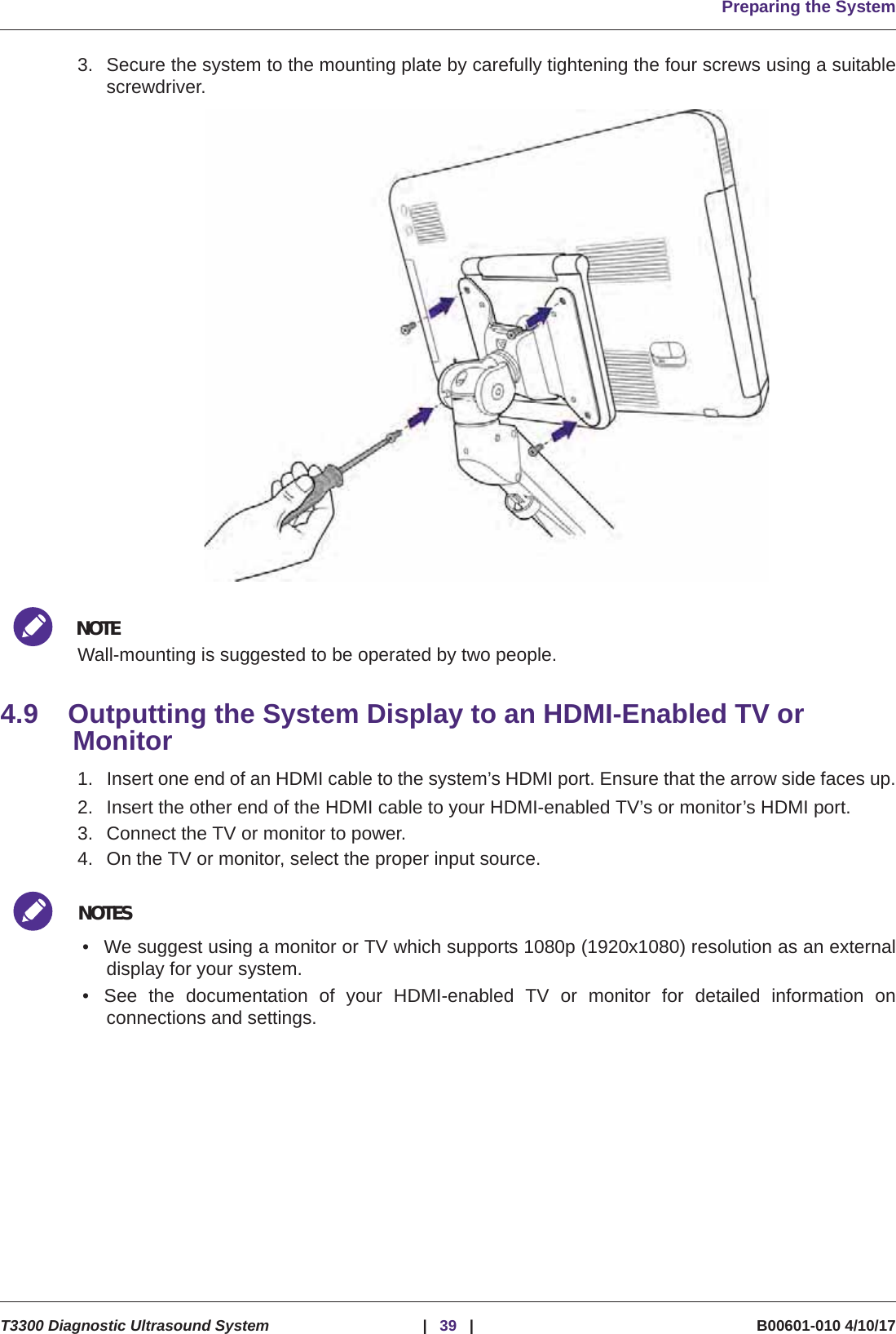 Preparing the SystemT3300 Diagnostic Ultrasound System |39 | B00601-010 4/10/173. Secure the system to the mounting plate by carefully tightening the four screws using a suitablescrewdriver. NOTEWall-mounting is suggested to be operated by two people.4.9 Outputting the System Display to an HDMI-Enabled TV or Monitor1. Insert one end of an HDMI cable to the system’s HDMI port. Ensure that the arrow side faces up.2. Insert the other end of the HDMI cable to your HDMI-enabled TV’s or monitor’s HDMI port.3. Connect the TV or monitor to power.4. On the TV or monitor, select the proper input source.NOTES• We suggest using a monitor or TV which supports 1080p (1920x1080) resolution as an externaldisplay for your system.• See the documentation of your HDMI-enabled TV or monitor for detailed information onconnections and settings.