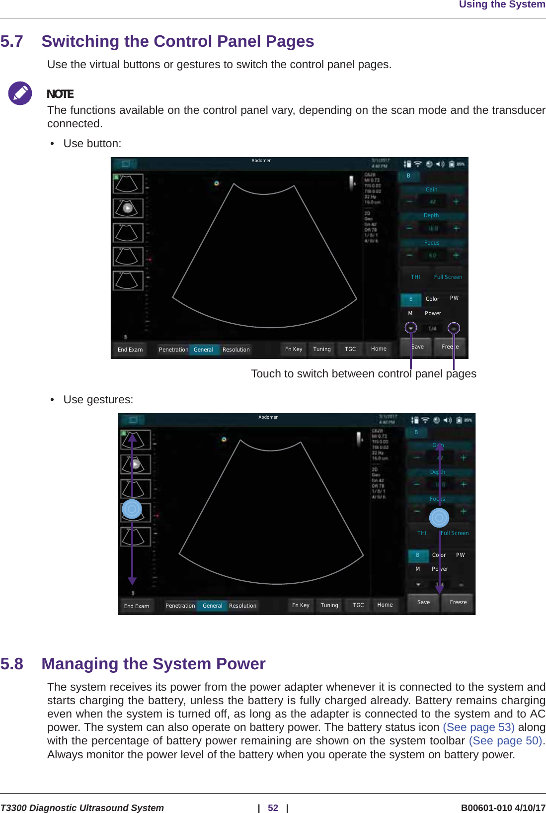 Using the SystemT3300 Diagnostic Ultrasound System |52 | B00601-010 4/10/175.7 Switching the Control Panel PagesUse the virtual buttons or gestures to switch the control panel pages.NOTEThe functions available on the control panel vary, depending on the scan mode and the transducerconnected.• Use button:• Use gestures:5.8 Managing the System PowerThe system receives its power from the power adapter whenever it is connected to the system andstarts charging the battery, unless the battery is fully charged already. Battery remains chargingeven when the system is turned off, as long as the adapter is connected to the system and to ACpower. The system can also operate on battery power. The battery status icon (See page 53) alongwith the percentage of battery power remaining are shown on the system toolbar (See page 50).Always monitor the power level of the battery when you operate the system on battery power.Touch to switch between control panel pagesAbdomenEnd Exam Penetration General Resolution FreezeSaveFn Key Tuning TGC HomeColor PWMPowerBTHI Full ScreenFocusDepthGainBEnd Exam Penetration General Resolution FreezeSaveFn Key Tuning TGC HomeColor PWMPowerBTHI Full ScreenFocusDepthGainBAbdomen