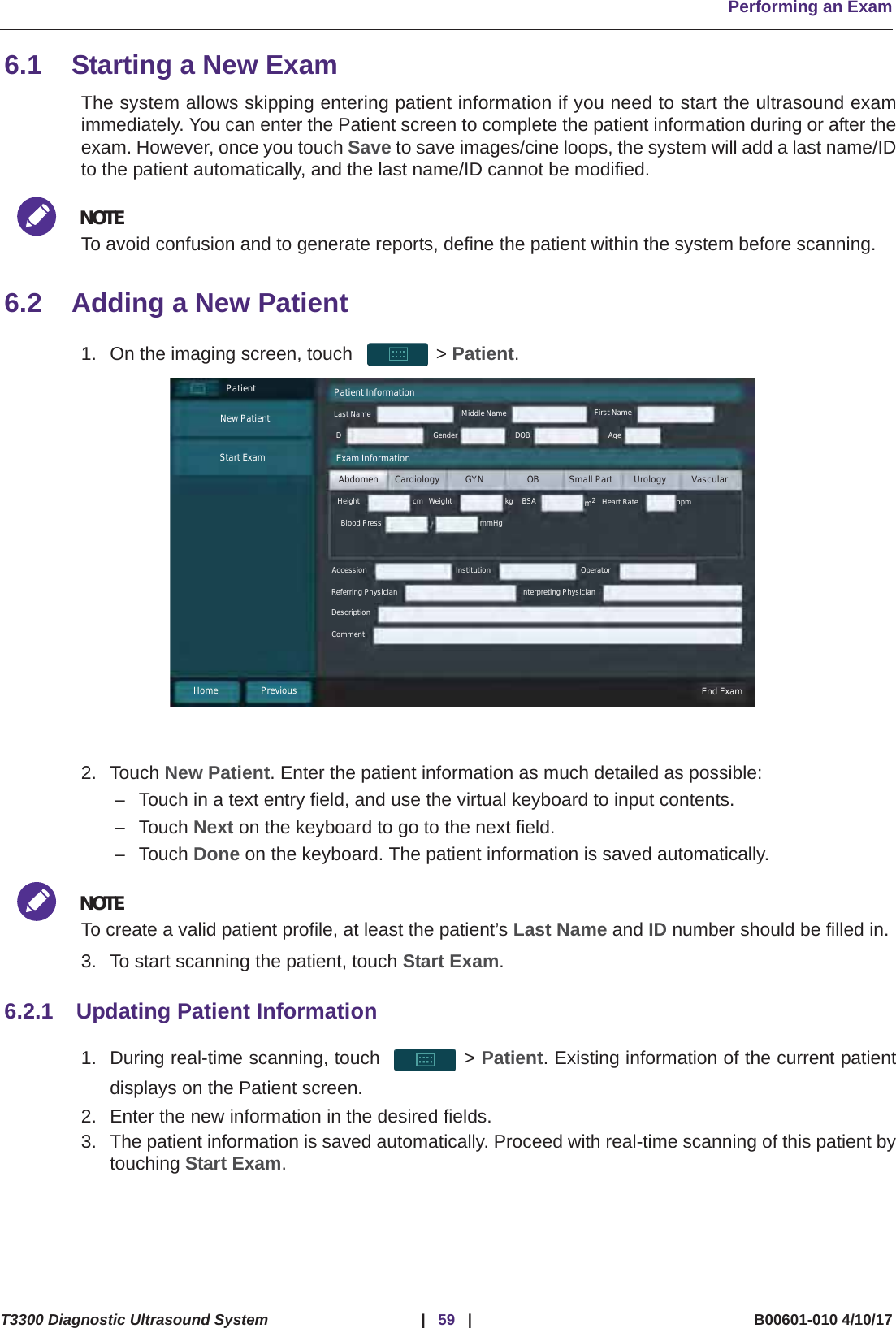Performing an ExamT3300 Diagnostic Ultrasound System |59 | B00601-010 4/10/176.1 Starting a New ExamThe system allows skipping entering patient information if you need to start the ultrasound examimmediately. You can enter the Patient screen to complete the patient information during or after theexam. However, once you touch Save to save images/cine loops, the system will add a last name/IDto the patient automatically, and the last name/ID cannot be modified.NOTETo avoid confusion and to generate reports, define the patient within the system before scanning.6.2 Adding a New Patient1. On the imaging screen, touch  &gt; Patient.2. Touch New Patient. Enter the patient information as much detailed as possible:– Touch in a text entry field, and use the virtual keyboard to input contents.–Touch Next on the keyboard to go to the next field.–Touch Done on the keyboard. The patient information is saved automatically.NOTETo create a valid patient profile, at least the patient’s Last Name and ID number should be filled in.3. To start scanning the patient, touch Start Exam.6.2.1 Updating Patient Information1. During real-time scanning, touch  &gt; Patient. Existing information of the current patientdisplays on the Patient screen.2. Enter the new information in the desired fields.3. The patient information is saved automatically. Proceed with real-time scanning of this patient bytouching Start Exam.PatientNew PatientStart ExamPatient InformationLast Name Middle Name First NameID Gender DOB AgeAbdomen Cardiology GYN OB Small Part Urology VascularHeight Weight BSAExam InformationHeart Rate bpmkgmmHgBlood Presscm m2Accession Institution OperatorReferring Physician Interpreting PhysicianDescriptionCommentHome Previous End Exam