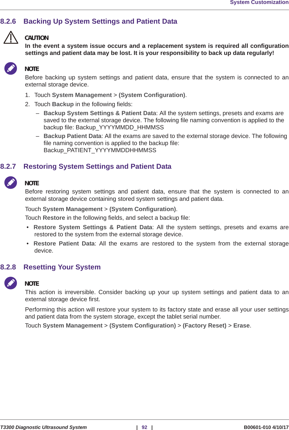 System CustomizationT3300 Diagnostic Ultrasound System |92 | B00601-010 4/10/178.2.6 Backing Up System Settings and Patient DataCAUTIONCAUTIONIn the event a system issue occurs and a replacement system is required all configurationsettings and patient data may be lost. It is your responsibility to back up data regularly!NOTEBefore backing up system settings and patient data, ensure that the system is connected to anexternal storage device.1. Touch System Management &gt; (System Configuration).2. Touch Backup in the following fields:–Backup System Settings &amp; Patient Data: All the system settings, presets and exams are saved to the external storage device. The following file naming convention is applied to the backup file: Backup_YYYYMMDD_HHMMSS–Backup Patient Data: All the exams are saved to the external storage device. The following file naming convention is applied to the backup file: Backup_PATIENT_YYYYMMDDHHMMSS8.2.7 Restoring System Settings and Patient DataNOTEBefore restoring system settings and patient data, ensure that the system is connected to anexternal storage device containing stored system settings and patient data.Touch System Management &gt; (System Configuration).Touch Restore in the following fields, and select a backup file:•Restore System Settings &amp; Patient Data: All the system settings, presets and exams arerestored to the system from the external storage device.•Restore Patient Data: All the exams are restored to the system from the external storagedevice.8.2.8 Resetting Your SystemNOTEThis action is irreversible. Consider backing up your up system settings and patient data to anexternal storage device first.Performing this action will restore your system to its factory state and erase all your user settingsand patient data from the system storage, except the tablet serial number.Touch System Management &gt; (System Configuration) &gt; (Factory Reset) &gt; Erase.
