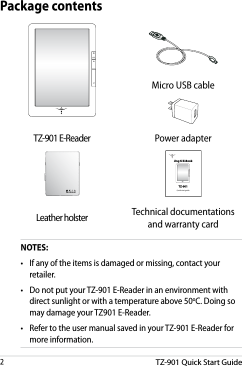 TZ-901 Quick Start Guide2DRAFT v3DRAFT v3DRAFT v3DRAFT v3NOTES:•  If any of the items is damaged or missing, contact your retailer.•  Do not put your TZ-901 E-Reader in an environment with direct sunlight or with a temperature above 50oC. Doing so may damage your TZ901 E-Reader.•  Refer to the user manual saved in your TZ-901 E-Reader for more information.Package contentsMicro USB cableTZ-901 E-Reader Power adapterQuick start guideJing Si E-BookTZ-901Leather holster Technical documentations and warranty card