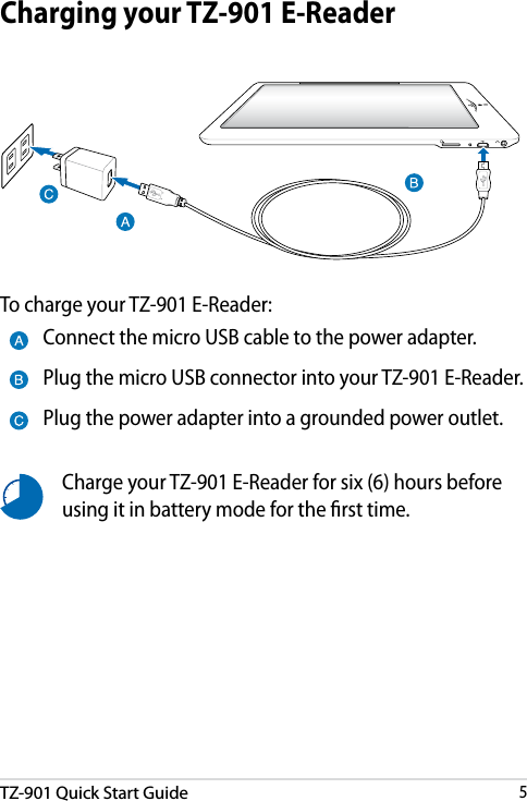 DRAFT v3TZ-901 Quick Start Guide5DRAFT v3DRAFT v3DRAFT v3Charging your TZ-901 E-ReaderCharge your TZ-901 E-Reader for six (6) hours before using it in battery mode for the rst time.Connect the micro USB cable to the power adapter.Plug the micro USB connector into your TZ-901 E-Reader.Plug the power adapter into a grounded power outlet.To charge your TZ-901 E-Reader: