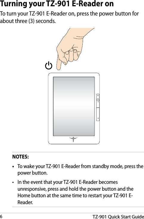 TZ-901 Quick Start Guide6DRAFT v3DRAFT v3DRAFT v3DRAFT v3Turning your TZ-901 E-Reader onTo turn your TZ-901 E-Reader on, press the power button for about three (3) seconds.NOTES:•  To wake your TZ-901 E-Reader from standby mode, press the power button.•  In the event that your TZ-901 E-Reader becomes unresponsive, press and hold the power button and the Home button at the same time to restart your TZ-901 E-Reader.