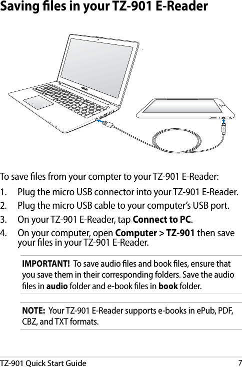 DRAFT v3TZ-901 Quick Start Guide7DRAFT v3DRAFT v3DRAFT v3Saving les in your TZ-901 E-ReaderNOTE:  Your TZ-901 E-Reader supports e-books in ePub, PDF, CBZ, and TXT formats.IMPORTANT!  To save audio les and book les, ensure that you save them in their corresponding folders. Save the audio les in audio folder and e-book les in book folder.To save les from your compter to your TZ-901 E-Reader:1.    Plug the micro USB connector into your TZ-901 E-Reader.2.    Plug the micro USB cable to your computer’s USB port.3.    On your TZ-901 E-Reader, tap Connect to PC.4.    On your computer, open Computer &gt; TZ-901 then save your les in your TZ-901 E-Reader.