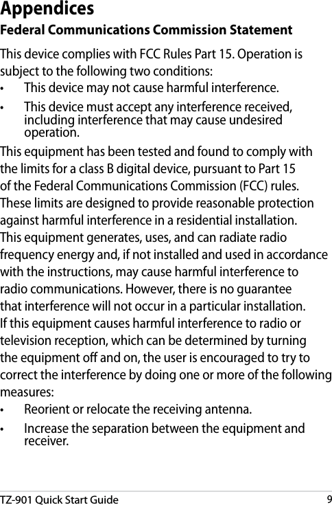 DRAFT v3TZ-901 Quick Start Guide9DRAFT v3DRAFT v3DRAFT v3AppendicesFederal Communications Commission StatementThis device complies with FCC Rules Part 15. Operation is subject to the following two conditions:•    This device may not cause harmful interference.•    This device must accept any interference received, including interference that may cause undesired operation.This equipment has been tested and found to comply with the limits for a class B digital device, pursuant to Part 15 of the Federal Communications Commission (FCC) rules. These limits are designed to provide reasonable protection against harmful interference in a residential installation. This equipment generates, uses, and can radiate radio frequency energy and, if not installed and used in accordance with the instructions, may cause harmful interference to radio communications. However, there is no guarantee that interference will not occur in a particular installation. If this equipment causes harmful interference to radio or television reception, which can be determined by turning the equipment o and on, the user is encouraged to try to correct the interference by doing one or more of the following measures:•    Reorient or relocate the receiving antenna.•    Increase the separation between the equipment and receiver.