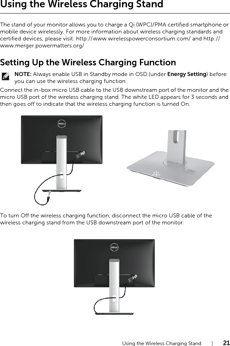 Using the Wireless Charging Stand    |    21Using the Wireless Charging StandThe stand of your monitor allows you to charge a Qi (WPC)/PMA certified smartphone or mobile device wirelessly. For more information about wireless charging standards and certified devices, please visit: http://www.wirelesspowerconsortium.com/ and http://www.merger.powermatters.org/Setting Up the Wireless Charging FunctionNOTE: Always enable USB in Standby mode in OSD (under Energy Setting) before you can use the wireless charging function.Connect the in-box micro USB cable to the USB downstream port of the monitor and the micro USB port of the wireless charging stand. The white LED appears for 3 seconds and then goes off to indicate that the wireless charging function is turned On.To turn Off the wireless charging function, disconnect the micro USB cable of the wireless charging stand from the USB downstream port of the monitor.